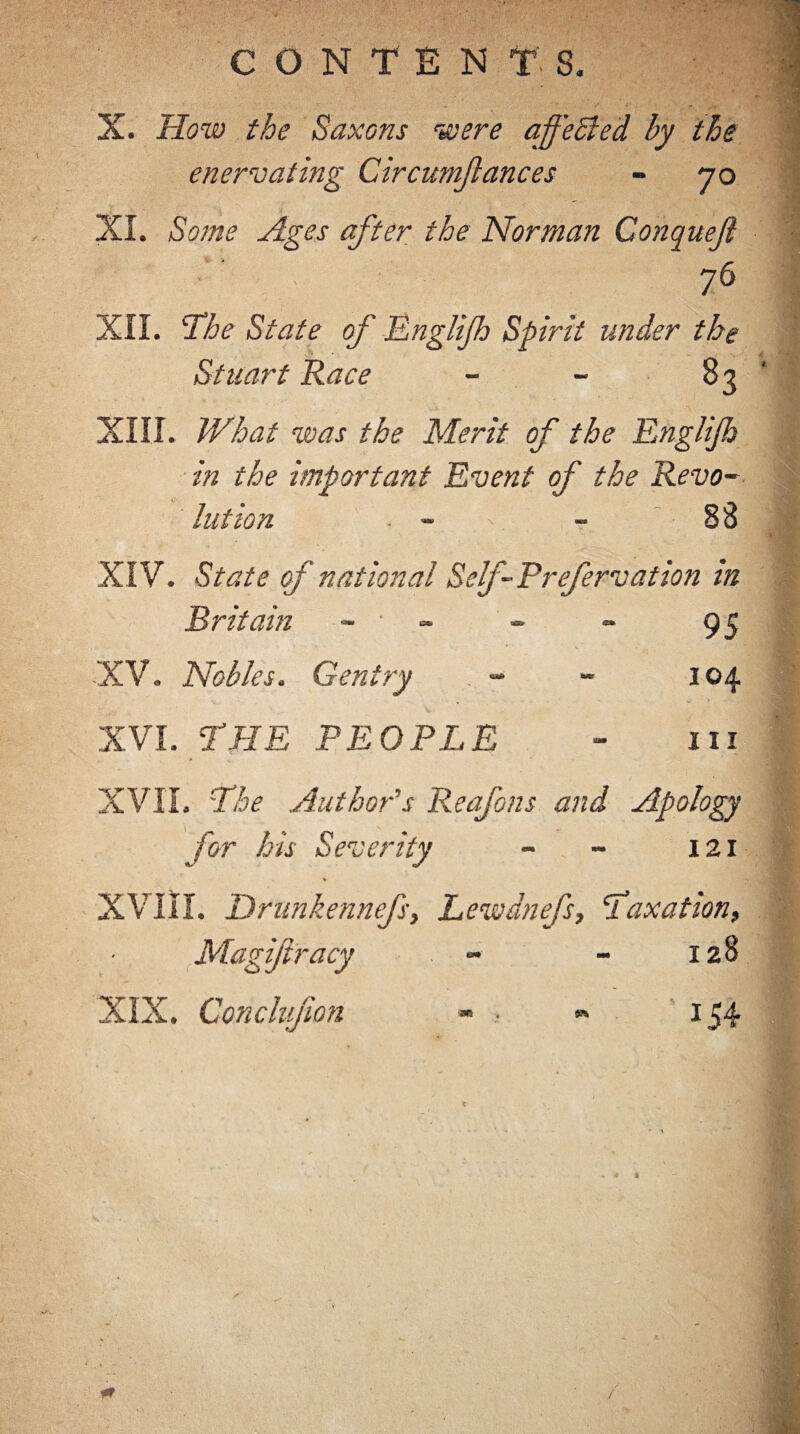 X. How the Saxons were affeSled by the enervating Circumjlances - 70 XI. Some Ages after the Norman Conqueji 76 XII. The State of Englijh Spirit under the Staart Race - 83 XIII. What was the Merit of the Englijh in the important Event of the Revo¬ lution . - v - 88 XIV. State of national Self- Prefervation in Britain - • - XV. Nobles. Gentry XVI. THE PEOPLE 95 104 in XVII. The Author's Reafons and Apology for his Severity - - 121 XVIII. Drunkennefsy Lewdnefs, Taxation, Magiftracy - - 128 XIX. Conclujion SR 9* 154 /