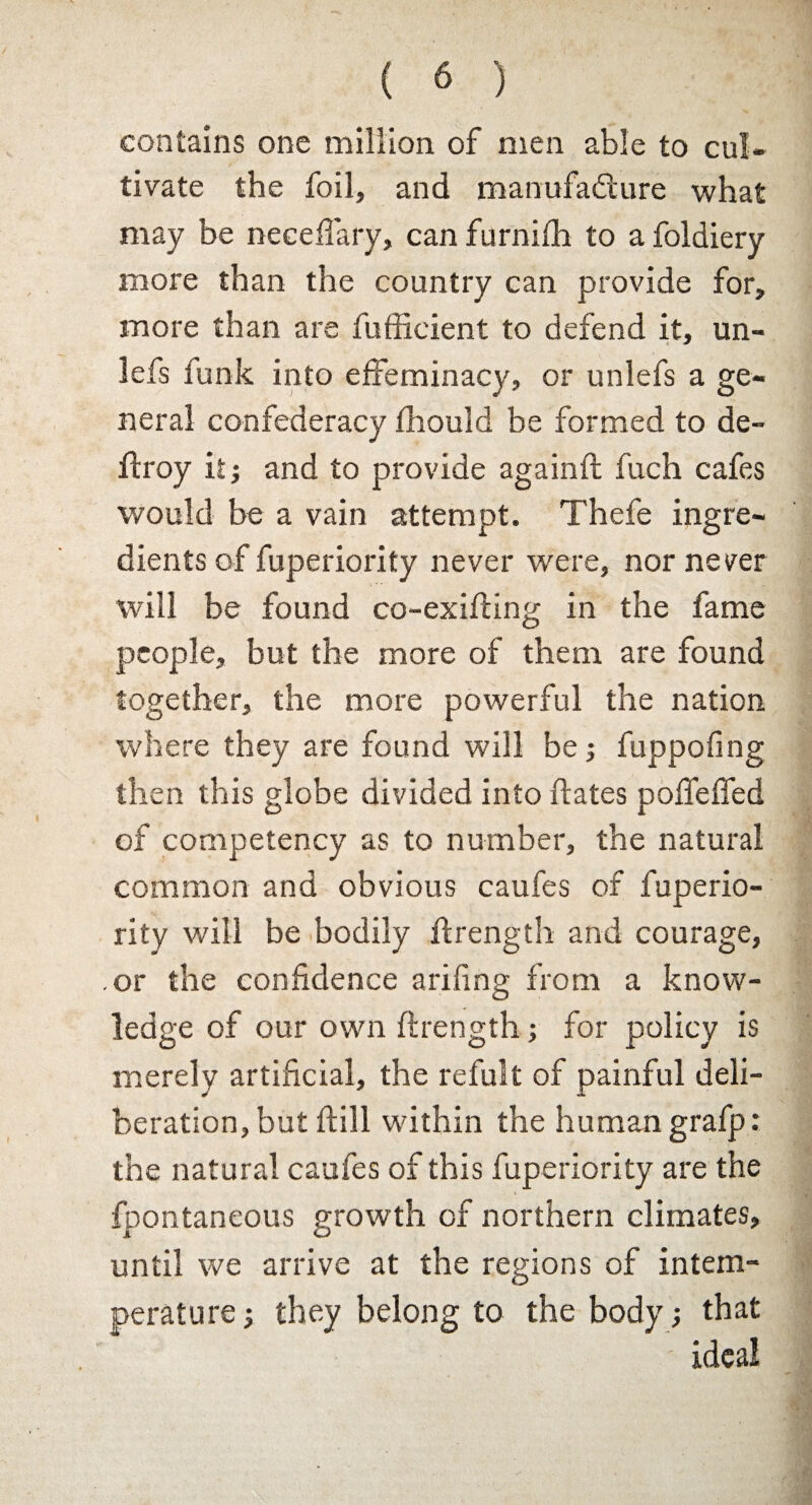 contains one million of men able to cul¬ tivate the foil, and manufacture what may be neceffary, can furnifh to a foldiery more than the country can provide for, more than are fufficient to defend it, un- lefs funk into effeminacy, or unlefs a ge¬ neral confederacy fhould be formed to de- ftroy it; and to provide againd fuch cafes would be a vain attempt. Thefe ingre¬ dients of fuperiority never were, nor never will be found co-exiding in the fame people, but the more of them are found together, the more powerful the nation where they are found will be; fuppofing then this globe divided into dates poffeffed of competency as to number, the natural common and obvious caufes of fuperio¬ rity will be bodily drength and courage, or the confidence arifing from a know¬ ledge of our own drength; for policy is merely artificial, the refult of painful deli¬ beration, but dill within the human grafp: the natural caufes of this fuperiority are the fpontaneous growth of northern climates, until we arrive at the regions of intem¬ perature; they belong to the body; that ideal