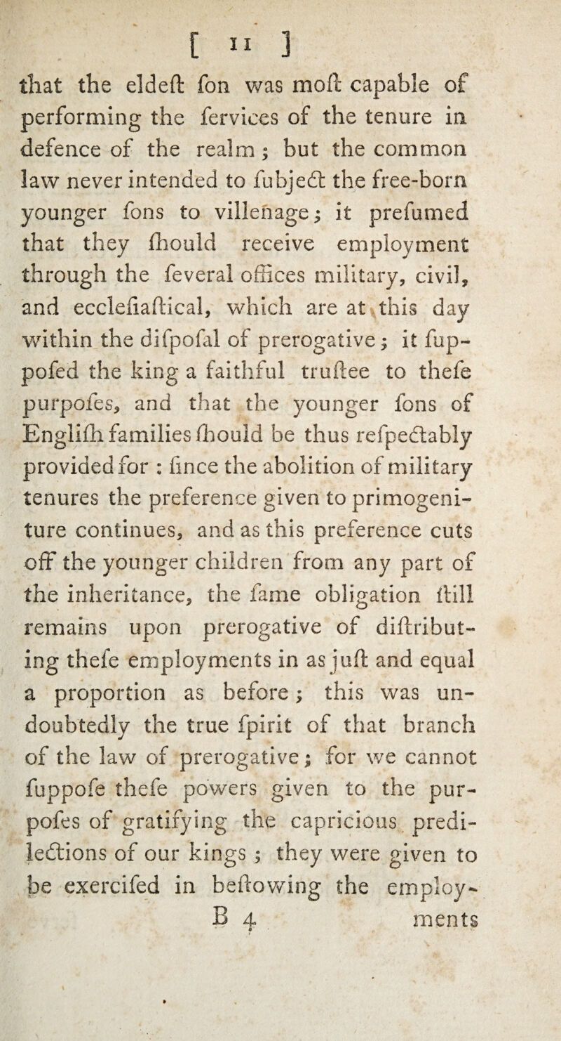 [ »■ ] that the elded Ton was mod capable of performing the fervices of the tenure in defence of the realm ; but the common law never intended to fubjedt the free-born younger fons to villenage; it prefumed that they fhould receive employment through the feveral offices military, civil, and ecclefiadical, which are at this day within the difpofal of prerogative; it flip- pofed the king a faithful trudee to thefe purpofes, and that the younger fons of Englifh families ffiould be thus refpectably provided for : iince the abolition of military tenures the preference given to primogeni¬ ture continues, and as this preference cuts off the younger children from any part of the inheritance, the fame obligation dill remains upon prerogative of didribut- ing thefe employments in as jud and equal a proportion as before; this was un¬ doubtedly the true fpirit of that branch of the law of prerogative; for we cannot fuppofe thefe powers given to the pur¬ pofes of gratifying the capricious predi¬ lections of our kings ; they were given to be exercifed in bedowing the employ- 13 4 ments