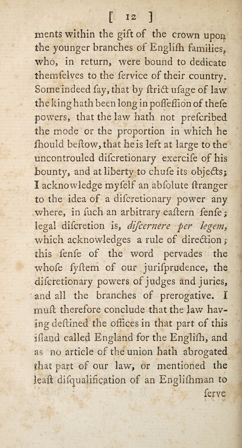 / [ 12 ] ments within the gift of the crown upon the younger branches of Englifh families, who, in return, were bound to dedicate t-hemfelves to the fervice of their country. Some indeed fay, that by ftribt ufage of law the king hath been long in poifeffion of thefe powers, that the law hath not prefcribed the mode or the proportion in which he fhould bellow, that he is left at large to the uncontrouled difcretionary exerciie of his bounty, and at liberty to chufe its objects; I acknowledge myfelf an abfolute ftranger to the idea of a difcretionary power any where, in fuch an arbitrary eaflern fenfe; legal difcretion is, difcernere per legem, which acknowledges a rule of direction; this fenfe of the word pervades the whofe fyftem of our jurifprudence, the difcretionary powers of judges and juries, ' and all the branches of prerogative. I iBuil therefore conclude that the law hav¬ ing deftined the offices in that part of this ifland called England for the Engliffi, and as no article of the union hath abrogated that part of our law, or mentioned the »■ ’ Jeaft bifcjualin.cp.tion of an Englishman to Serve