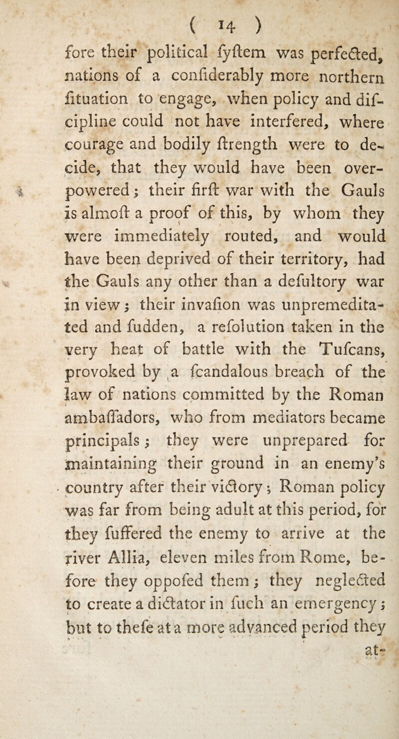 fore their political fyftem was perfe&ed, nations of a confiderably more northern fituation to engage, when policy and dif- cipline could not have interfered, where courage and bodily flrength were to de¬ cide, that they would have been over¬ powered ; their firft war with the Gauls is almoft a proof of this, by whom they were immediately routed, and would have been deprived of their territory, had the Gauls any other than a defultory war in view •, their invafion was unpremedita¬ ted and fudden, a refolution taken in the very heat of battle with the Tufcans, provoked by fcandalous breach of the law of nations committed by the Roman ambafladors, who from mediators became principals; they were unprepared for maintaining their ground in an enemy’s - country after their vidlory; Roman policy was far from being adult at this period, for they fuffered the enemy to arrive at the river Allia, eleven miles from Rome, be- '• ' ft ' • fore they oppofed them; they negledted to create a dictator in fuch an emergency; but to thefe at a more advanced period they at-