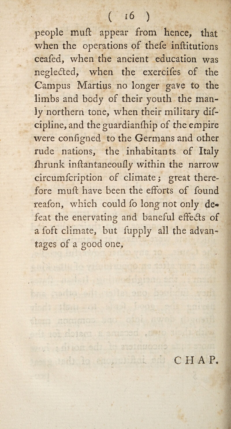 ( *6 ) people mull appear from hence, that when the operations of thefe inftitutions ceafed, when the ancient education was negledted, when the exercifes of the Campus Martius no longer gave to the limbs and body of their youth the man¬ ly northern tone, when their military dif- cipline, and the guardianfhip of the empire were configned to the Germans and other \ .'v rude nations, the inhabitants of Italy fhrunk inftantaneoully within the narrow circumfcription of climate; great there¬ fore mult have been the efforts of found reafon, which could fo long not only de« feat the enervating and baneful effedts of a foft climate, but. fupply all the advan¬ tages of a good one. CHAP.