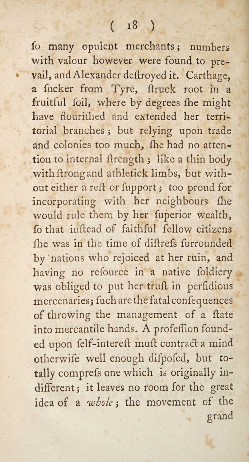 fo many opulent merchants; numbers with valour however were found to pre- * vail, and Alexander deftroyed it. Carthage, a fucker from Tyre, ftruck root in a fruitful foil, where by degrees the might have flouril'hed and extended her terri¬ torial branches ; but relying upon trade and colonies too much, the had no atten¬ tion to internal ftrength ; like a thin body with throng and athletick limbs, but with¬ out either a reft or fupport; too proud for incorporating with her neighbours the would rule them by her fuperior wealth, fo that inftead of faithful fellow citizens the was in the time of diftrefs furrounded by nations who rejoiced at her ruin, and having no refource in a native foldiery was obliged to put her truft in perfidious mercenaries; fuch are the fatal confequences of throwing the management of a ftate into mercantile hands. A profeflion found¬ ed upon felf-intereft muft contract a mind otherwife well enough difpofed, but to¬ tally comprefs one which is originally in¬ different; it leaves no room for the great idea of a whole; the movement of the