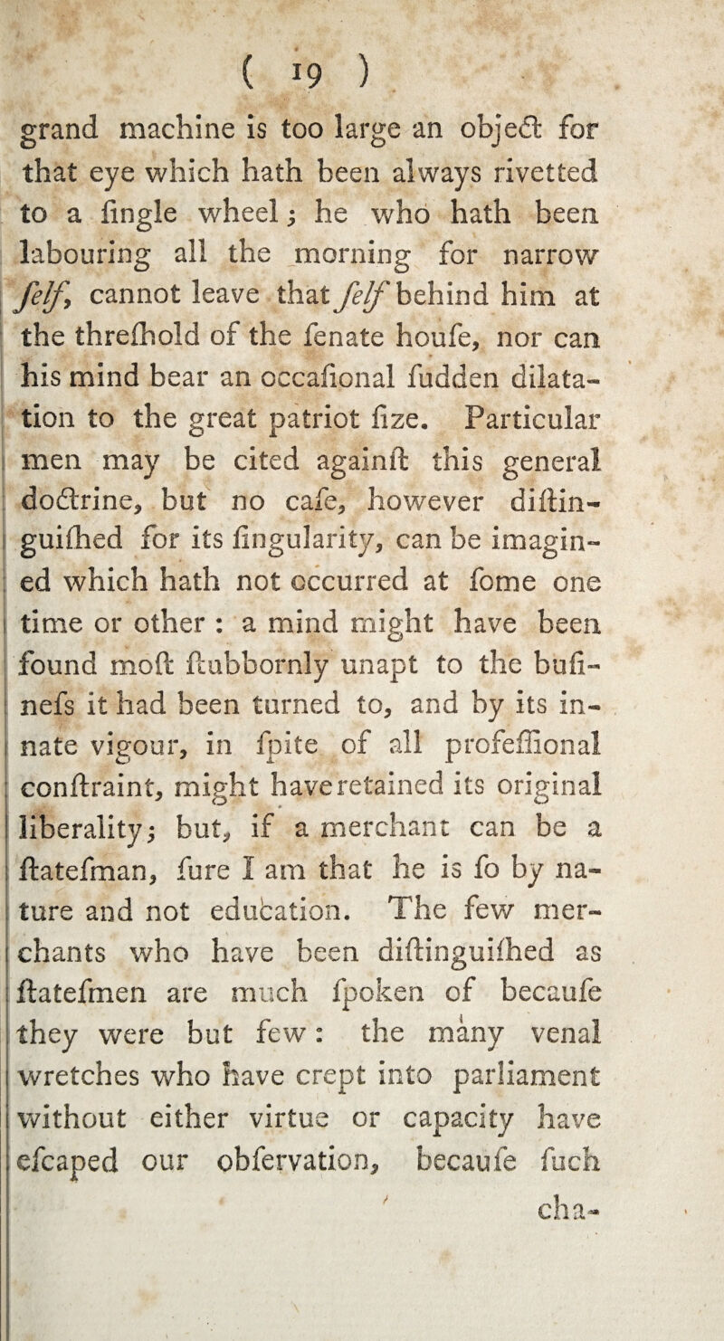 grand machine is too large an object for that eye which hath been always rivetted to a Angle wheel •, he who hath been labouring all the morning for narrow felf, cannot leave that Jelf behind him at the threfhold of the fenate houfe, nor can his mind bear an occalional fudden dilata¬ tion to the great patriot Aze. Particular men may be cited againft this general doctrine, but no cafe, however diftin- guifhed for its Angularity, can be imagin¬ ed which hath not occurred at fome one I time or other : a mind might have been found moft ftubbornly unapt to the buA- nefs it had been turned to, and by its in- i nate vigour, in fpite of all profeflional : conftraint, might have retained its original I .*■ - * ! liberality but, if a merchant can be a I ftatefman, fure I am that he is fo by na¬ ture and not education. The few mer- I chants who have been diftinguifhed as ftatefmen are much fpoken of becaufe , they were but few: the many venal wretches who have crept into parliament without either virtue or capacity have ; efcaped our obfervation, becaufe fuch cha-