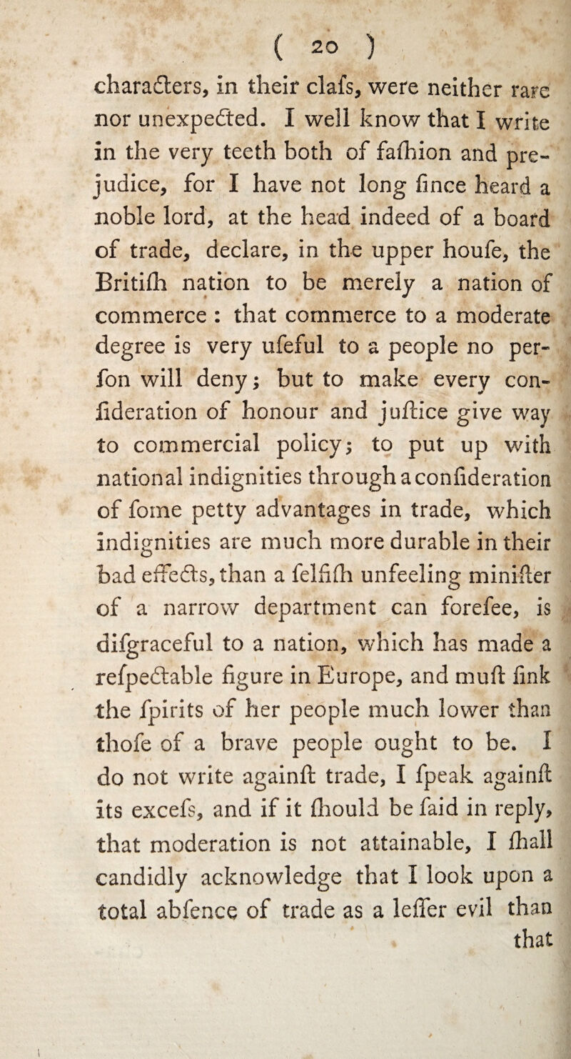 characters, in their clafs, were neither rare nor unexpected. I well know that I write in the very teeth both of falhion and pre¬ judice, for I have not long fwce heard a noble lord, at the head indeed of a board of trade, declare, in the upper houfe, the Britilh nation to be merely a nation of commerce : that commerce to a moderate degree is very ufeful to a people no per- fon will deny; but to make every con- lideration of honour and juftice give way to commercial policy; to put up with national indignities through a confideration of fome petty advantages in trade, which indignities are much more durable in their had effeCts, than a felfilh unfeeling minifter of a narrow department can forefee, is difgraceful to a nation, which has made a refpeCtable figure in Europe, and muft link the fpirits of her people much lower than thofe of a brave people ought to be. 1 do not write againft trade, I fpeak againft its excefs, and if it Ihould be faid in reply, that moderation is not attainable, I lhall candidly acknowledge that I look upon a total abfence of trade as a leffer evil than ’ that