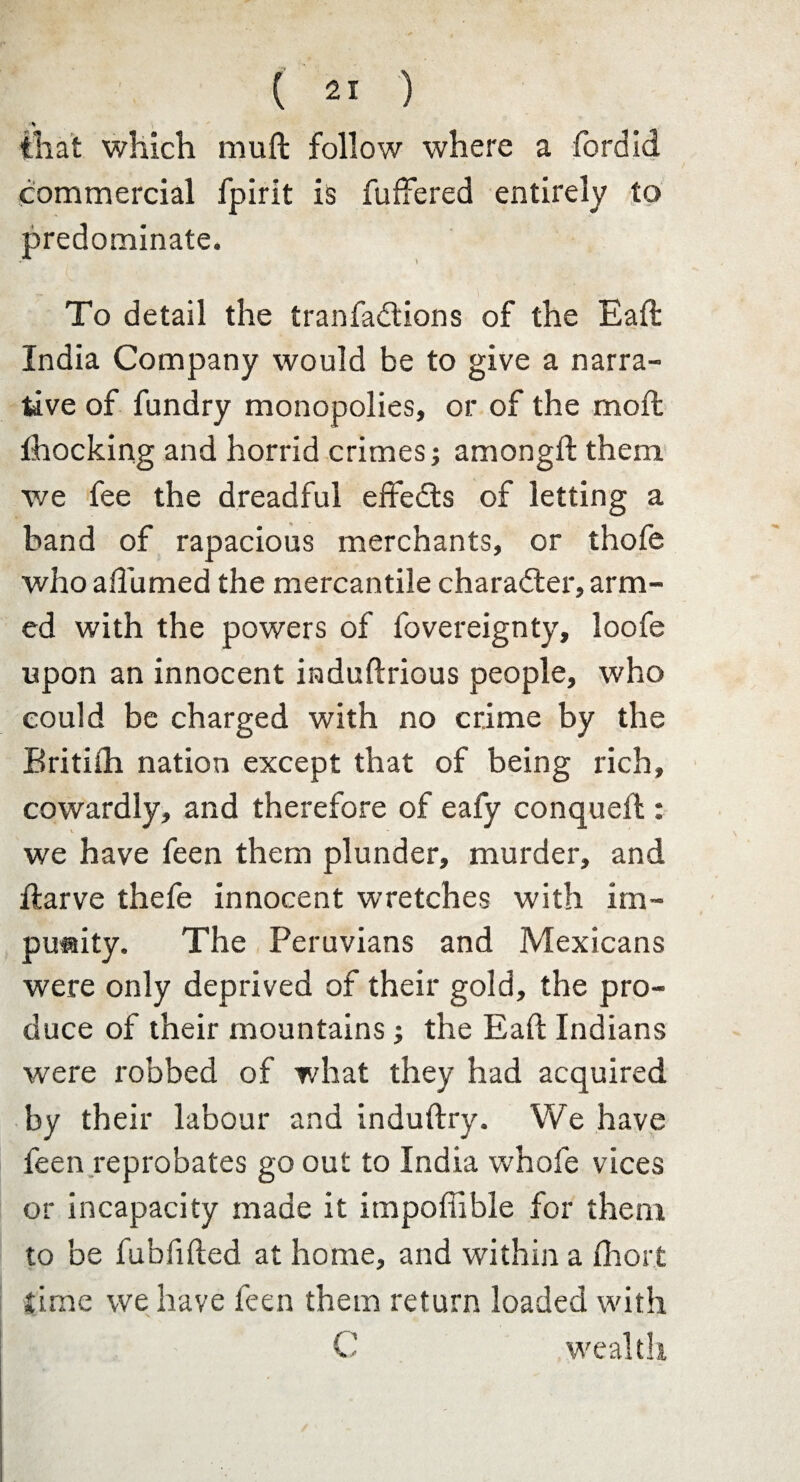 % that which mull follow where a fordid commercial fpirit is fuffered entirely to predominate. i To detail the tranfadtions of the Eall India Company would be to give a narra¬ tive of fundry monopolies, or of the mod; Shocking and horrid crimes; amongft them we fee the dreadful effects of letting a band of rapacious merchants, or thofe who aflumed the mercantile character, arm¬ ed with the powers of fovereignty, loofe upon an innocent induftrious people, who could be charged with no crime by the Britiih nation except that of being rich, cowardly, and therefore of eafy conqueft: we have feen them plunder, murder, and ftarve thefe innocent wretches with im¬ punity. The Peruvians and Mexicans were only deprived of their gold, the pro¬ duce of their mountains; the Eaft Indians were robbed of what they had acquired by their labour and induftry. We have feen reprobates go out to India whofe vices or incapacity made it impoffible for them to be fubfifted at home, and within a fhort time we have feen them return loaded with C wealth