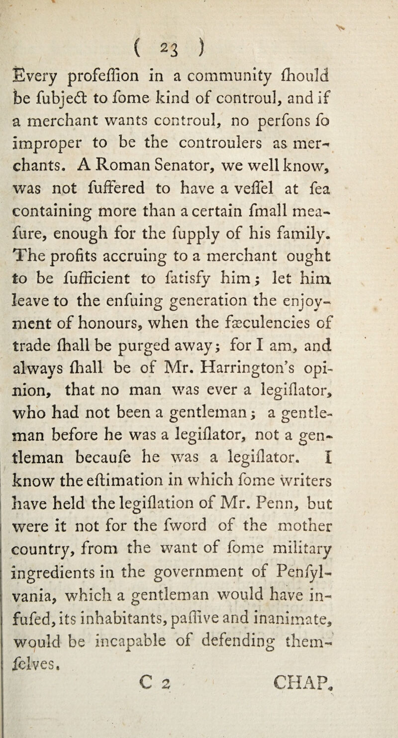 Every profeffion in a community thouM be fubjedt to fome kind of controul, and if a merchant wants controul, no perfons fo improper to be the controulers as mer¬ chants. A Roman Senator, we well know, was not fuffered to have a veil'd at fea containing more than a certain fmall mea- fure, enough for the fupply of his family. The profits accruing to a merchant ought to be fufficient to fatisfy him ; let him leave to the enfuing generation the enjoy¬ ment of honours, when the fseculencies of trade fhall be purged away; for I am, and always (hall be of Mr. Harrington’s opi¬ nion, that no man was ever a legiilator, who had not been a gentleman; a gentle¬ man before he was a legiilator, not a gen¬ tleman becaufe he was a legiilator. I know the eftimation in which fome writers have held the legiilation of Mr. Penn, but were it not for the fword of the mother country, from the want of fome military j ingredients in the government of Penfyl- vania, which a gentleman would have in- j fufed, its inhabitants, paffive and inanimate, would be incapable of defending them- fclves. C 2 - CHAP,