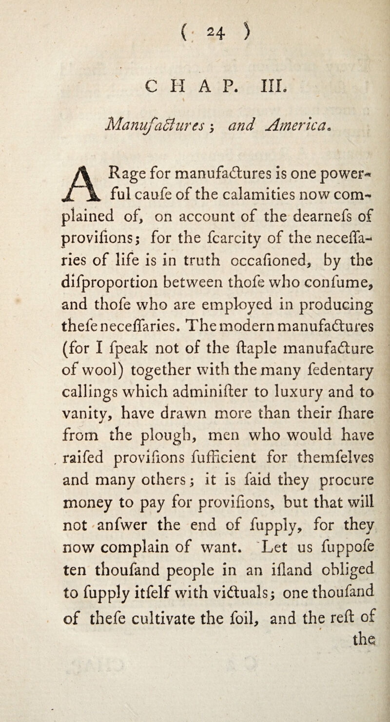 CHAP. Iir. Manufactures •, and America. A Rage for manufactures is one power¬ ful caufe of the calamities now com¬ plained of, on account of the dearnefs of provifions 5 for the fcarcity of the neceffa- ries of life is in truth occafioned, by the difproportion between thofe who confume, and thofe who are employed in producing thefe neceffaries. The modern manufactures (for I fpeak not of the ftaple manufacture of wool) together with the many fedentary callings which adminifter to luxury and to vanitv, have drawn more than their fhare from the plough, men who would have . raifed provifions fufficient for themfelves and many others; it is laid they procure money to pay for provifions, but that will not-anfwer the end of fupply, for they now complain of want. Let us fuppofe ten thoufand people in an ifland obliged to fupply itfelf with victuals; one thoufand of thefe cultivate the foil, and the reft of * the