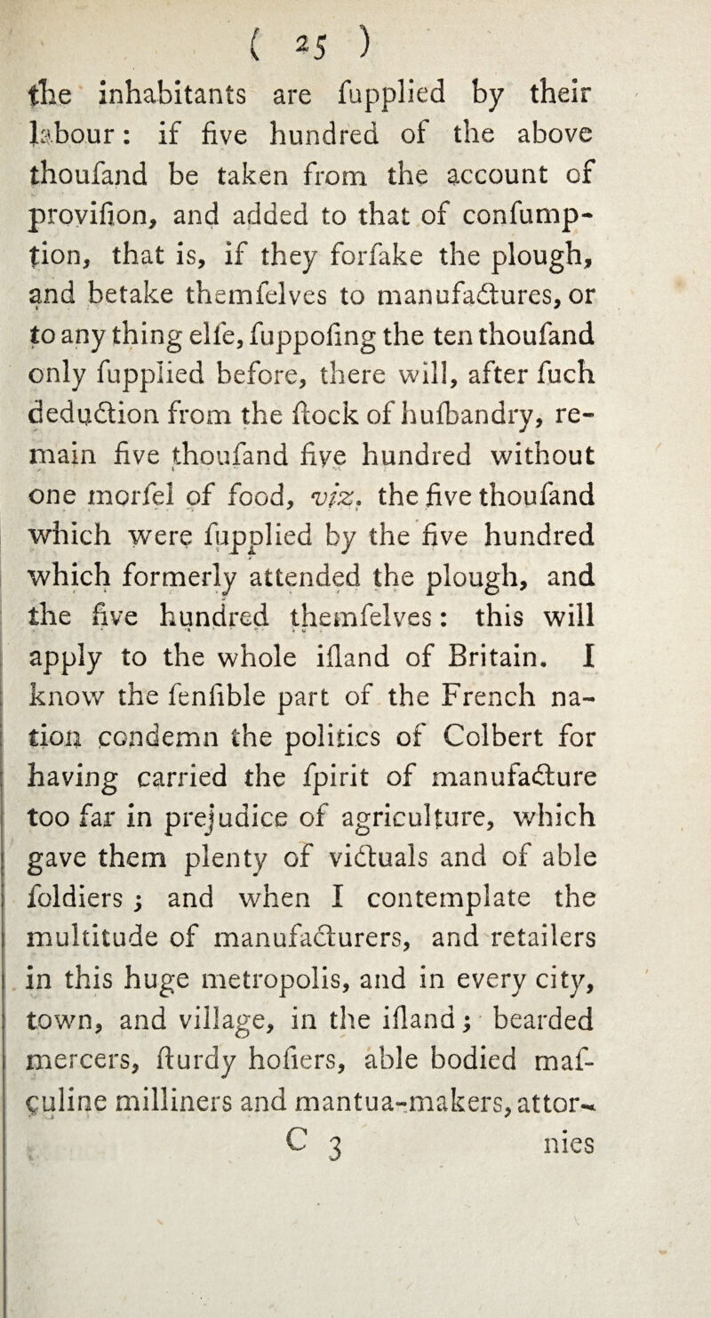 ( 2 5 ) the inhabitants are fupplied by their labour: if five hundred of the above thoufand be taken from the account of provifion, and added to that of confump- tion, that is, if they forfake the plough, and betake themfelves to manufactures, or to any thing elle, fuppofing the ten thoufand only fupplied before, there will, after fuch deduction from the flock of hutbandry, re¬ main five thoufand five hundred without one morfel of food, viz. the five thoufand which were fupplied by the five hundred which formerly attended the plough, and the five hundred themfelves: this will * ‘ * - » a apply to the whole ifland of Britain. I know the fenfible part of the French na¬ tion condemn the politics of Colbert for having carried the fpirit of manufacture too far in prejudice of agriculture, which gave them plenty of victuals and of able foldiers ; and when I contemplate the multitude of manufacturers, and retailers in this huge metropolis, and in every city, town, and village, in the ifland; bearded mercers, fturdy hofiers, able bodied maf- culine milliners and mantua-makers, attor- C 3 nies