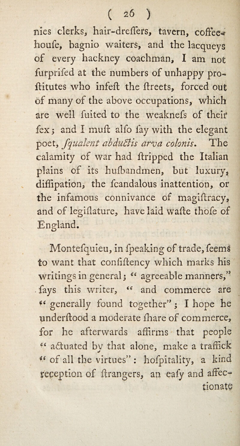 ( =6 ) nies clerks, hair-dreffers, tavern, coffee- houfe, bagnio waiters, and the lacqueys of every hackney coachman, I am not furprifed at the numbers of unhappy pro- ftitutes who infeft the ffreets, forced out of many of the above occupations, which are well fuited to the weaknefs of their fex; and I muff alfo fay with the elegant poet, fqualent ahduSlis arva colonis. The calamity of war had ffripped the Italian plains of its huibandmen, but luxury, diffipation, the fcandalous inattention, or the infamous connivance of magiffracy, and of legiflature, have laid waffe thofe of Montefquleu, in fpeaking of trade, feems to want that confiffency which marks his writings in general; £C agreeable manners,” . fays this writer, and commerce are generally found together”; I hope he underftood a moderate lhare of commerce, for he afterwards affirms that people “ actuated bv that alone, make a traffick *e of all the virtues” : hofpitality, a kind reception of ffrangers, an eafy and affec¬ tionate