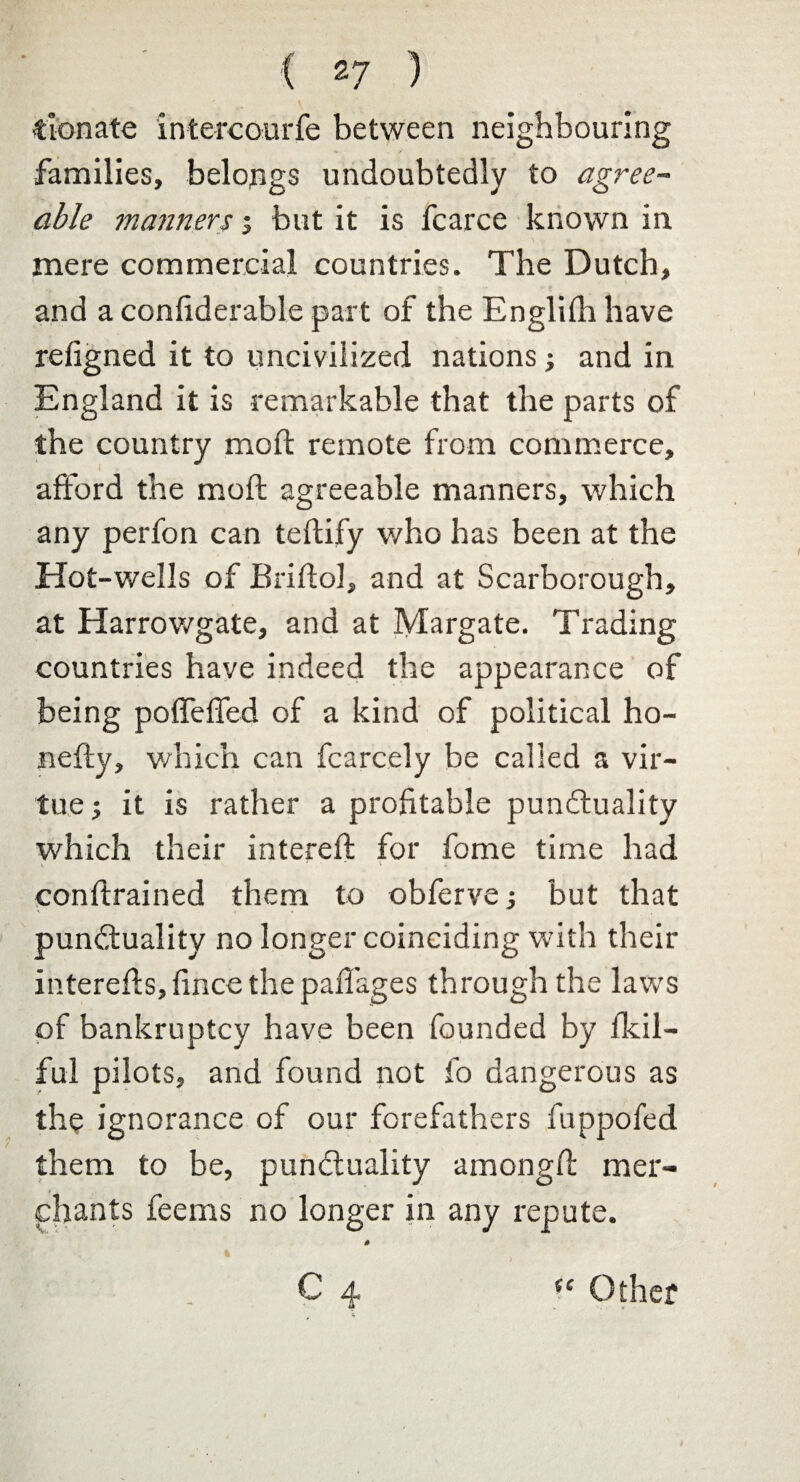 donate intercourfe between neighbouring families, belongs undoubtedly to agree- able manners i but it is fcarce known in mere commercial countries. The Dutch, and a considerable part of the Englidi have refigned it to uncivilized nations j and in England it is remarkable that the parts of the country mod: remote from commerce, afford the mod: agreeable manners, which any perfon can tedify v/ho has been at the Hot-wells of Bridol, and at Scarborough, at Harrowgate, and at Margate. Trading countries have indeed the appearance of being pofTeffed of a kind of political ho- nedy, which can Scarcely be called a vir¬ tue ; it is rather a profitable punctuality which their intered for fome time had v. '  i i condrained them to obferve; but that punctuality no longer coinciding with their intereds, fince the paffages through the laws of bankruptcy have been founded by fkil- ful pilots, and found not fo dangerous as the ignorance of our forefathers fuppofed them to be, punctuality amongd mer¬ chants feems no longer in any repute. C 4 4 % “ Other