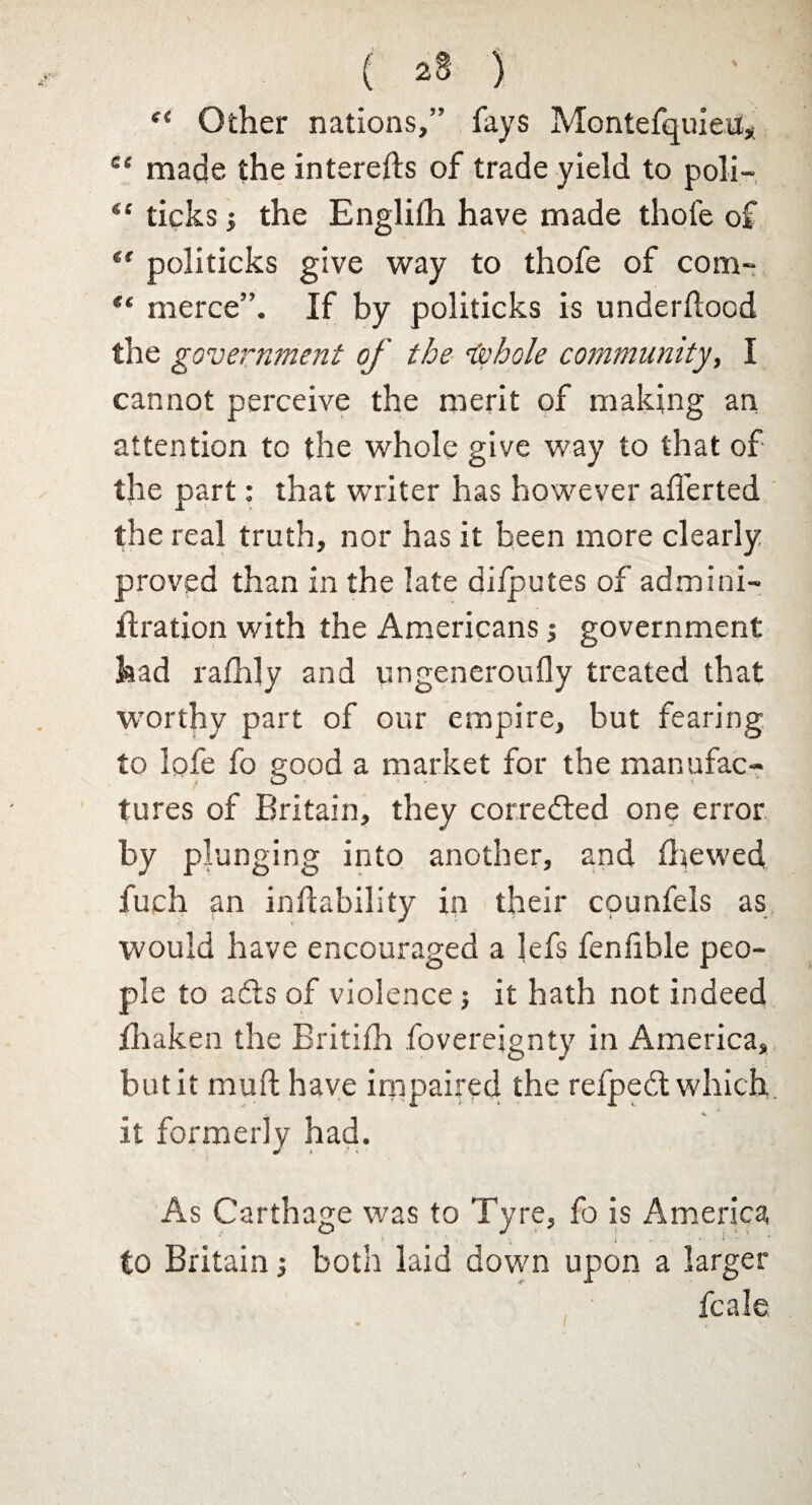 “ Other nations,” fays Montefquieu, ce made the interefts of trade yield to poli- ticks i the Englilh have made thole of politicks give way to thofe of com- ** merce”. If by politicks is underllood the government of the Isohole community, I cannot perceive the merit of making an attention to the whole give way to that of the part: that writer has however aliened the real truth, nor has it been more clearly proved than in the late difputes of admini- ft ration with the Americans j government had rafhly and ungeneroufly treated that worthy part of our empire, but fearing to lofe fo good a market for the manufac¬ tures of Britain, they corrected one error by plunging into another, and fhewed fuch an inftability in their counfels as would have encouraged a lefs fenfible peo¬ ple to adls of violence; it hath not indeed fhaken the Britilh foverejgnty in America, but it mull have impaired the refpedt which it formerly had. As Carthage was to Tyre, fo is America i • * to Britain •, both laid down upon a larger