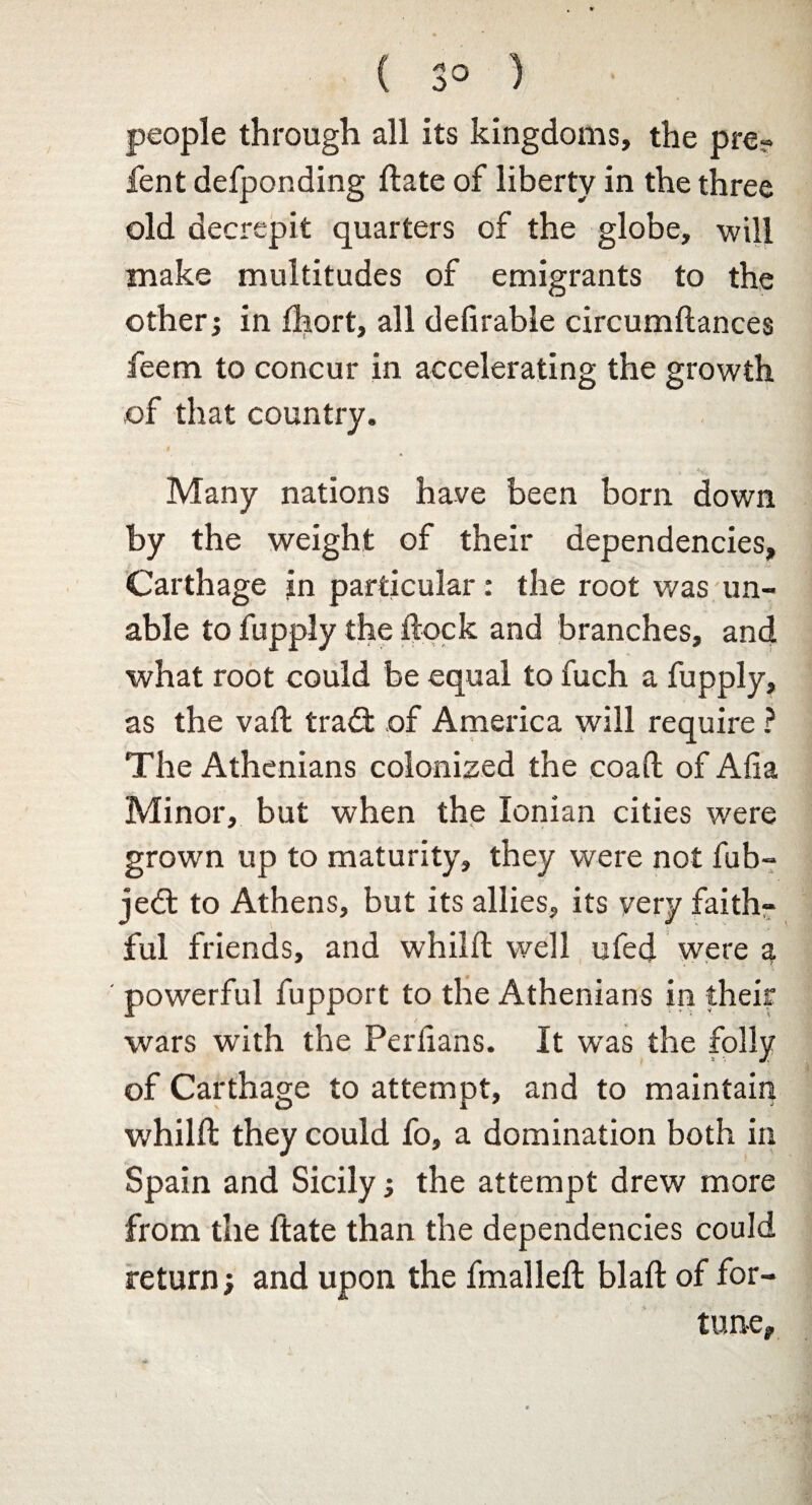 ( 3° ) people through all its kingdoms, the pre? fent defponding ftate of liberty in the three old decrepit quarters of the globe, will make multitudes of emigrants to the other; in fhort, all defirable circumftances feem to concur in accelerating the growth of that country. > *'*<- < Many nations have been born down by the weight of their dependencies, Carthage jn particular: the root was un¬ able to fupply the flock and branches, and what root could be equal to fuch a fupply, as the vaft tradt of America will require ? The Athenians colonized the coaft of Afia Minor, but when the Ionian cities were grown up to maturity, they were not fub- jedl to Athens, but its allies, its yery faith?* ful friends, and whilft well ufed were a powerful fupport to the Athenians in their wars with the Perlians. It was the folly of Carthage to attempt, and to maintain whilft they could fo, a domination both in Spain and Sicily; the attempt drew more from the ftate than the dependencies could return; and upon the fmalleft blaft of for¬ tune.