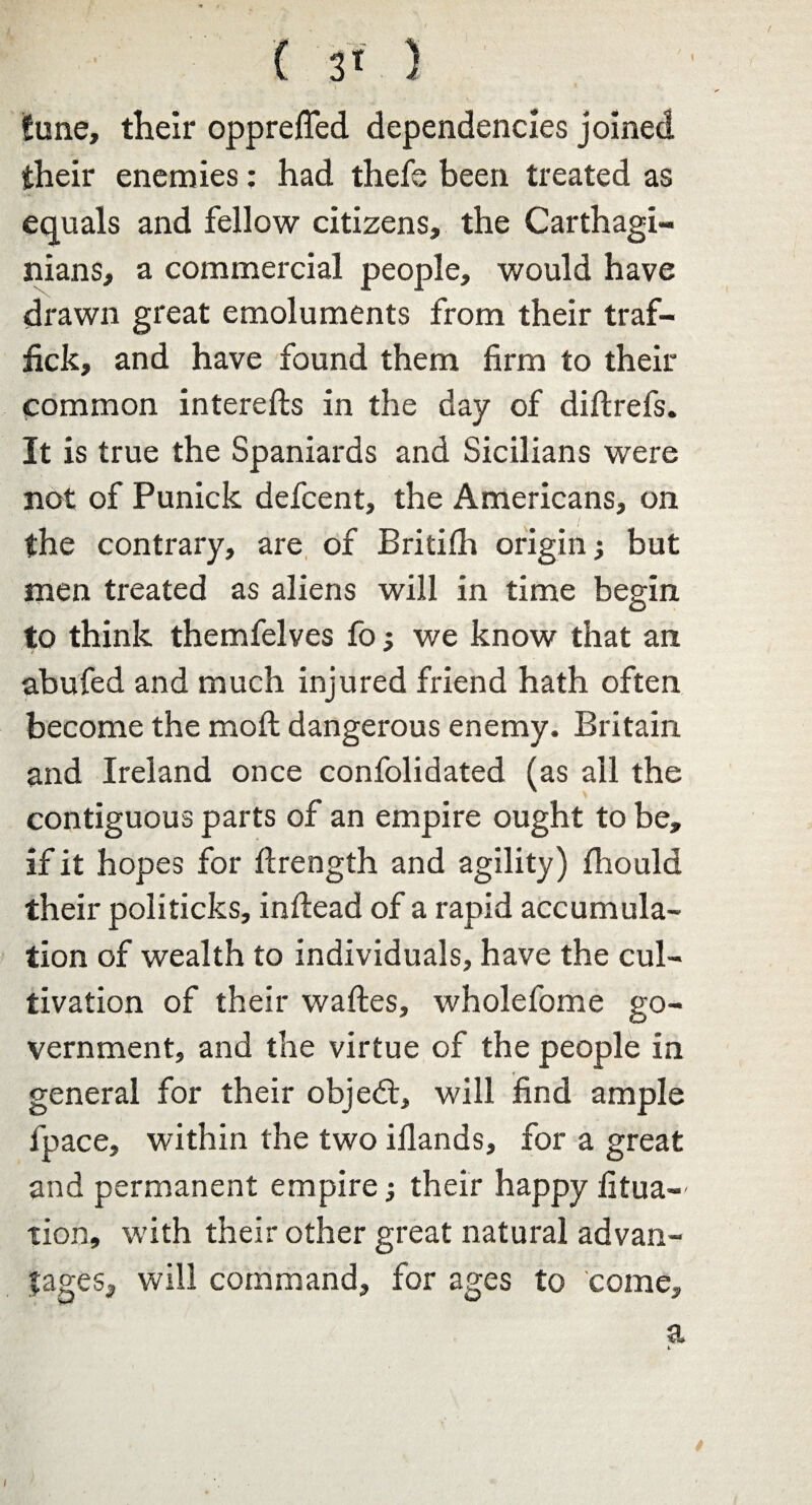 tune, their opprefled dependencies joined their enemies: had thefe been treated as equals and fellow citizens, the Carthagi¬ nians, a commercial people, would have drawn great emoluments from their traf- fick, and have found them firm to their common interefts in the day of diftrefs. It is true the Spaniards and Sicilians were not of Punick defcent, the Americans, on / the contrary, are of Britifh origin; but men treated as aliens will in time begin to think themfelves fo; we know that an abufed and much injured friend hath often become the mofl dangerous enemy. Britain and Ireland once confolidated (as ail the contiguous parts of an empire ought to be, if it hopes for flrength and agility) fhould their politicks, inflead of a rapid accumula¬ tion of wealth to individuals, have the cul¬ tivation of their waftes, wholefome go¬ vernment, and the virtue of the people in general for their objedt, will find ample fpace, within the two iflands, for a great and permanent empire; their happy fixa¬ tion, wdth their other great natural advan¬ tages, will command, for ages to come. a