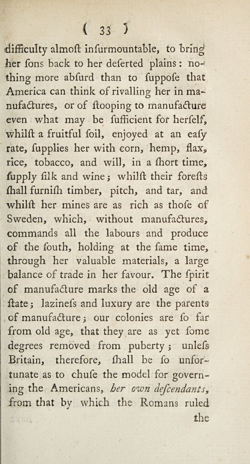 difficulty almoft infurmountable, to bring her Tons back to her deferted plains: no¬ thing more abfurd than to fuppofe that America can think of rivalling her in ma¬ nufactures, or of ftooping to manufacture even what may be fufficient for herfelf, whilft a fruitful foil, enjoyed at an eafy rate, fupplies her with corn, hemp, flax, - 1 rice, tobacco, and will, in a fhort time, fupply fllk and wine; whilft their forefts fhall furnifh timber, pitch, and tar, and whilft her mines are as rich as thofe of Sweden, which, without manufactures, commands all the labours and produce of the fouth, holding at the fame time, through her valuable materials, a large balance of trade in her favour. The fpirit of manufacture marks the old age of a ftate; lazinefs and luxury are the parents of manufacture our colonies are fo far from old age, that they are as yet fome degrees removed from puberty; unlefs Britain, therefore, thall be fo unfor¬ tunate as to chufe the model for govern¬ ing the Americans, her own defendants, from that by which the Romans ruled the