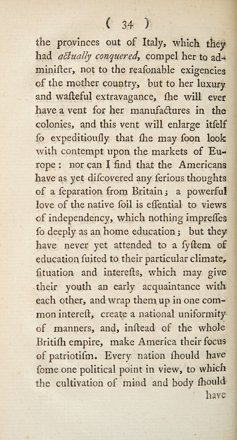 \ 4 the provinces out of Italy, which they had aBually conquered, compel her to ad-* minifter, not to the reafonable exigencies of the mother country, but to her luxury and wafteful extravagance, fhe will ever have a vent for her manufactures in the colonies, and this vent will enlarge itfelf fo expeditioufly that fhe may foon look with contempt upon the markets of Eu¬ rope : nor can I find that the Americans have as yet difcovered any lerious thoughts of a feparation from Britain ■, a powerful love of the native foil is effential to views of independency, which nothing imprefles fo deeply as an home education but they have never yet attended to a fyftem of education fuited to their particular climate, fituation and interefts, which may give their youth an early acquaintance with each other, and wrap them up in one com¬ mon intereft, create a national uniformity of manners, and, inftead of the whole Britifh empire, make America their focus of patriotifm. Every nation fhould have fome one political point in view, to which the cultivation of mind and body fhould ' have