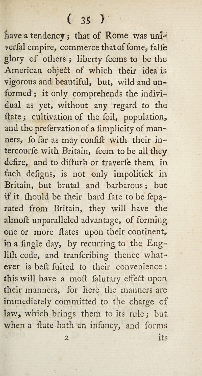 have a tendency; that of Rome was unf« verfal empire, commerce that of fome, falfe glory of others liberty feems to be the American objedt of which their idea is vigorous and beautiful, but, wild and un¬ formed ; it only comprehends the indivi¬ dual as yet, without any regard to the ilate; cultivation of the foil, population, and the prefervationof a fimplicity of man¬ ners, fo far as may confift with their in- tercourfe with Britain, feem to be all they defire, and to diilurb or traverfe them in fuch defigns, is not only impolitick in Britain, but brutal and barbarous but if it ihould be their hard fate to be fepa- rated from Britain, they will have the almofi: unparalleled advantage, of forming one or more ftates upon their continent, in a fingle day, by recurring to the Eng¬ lish code, and tranfcribing thence what¬ ever is belt fuited to their convenience; this will have a mod falutary effedt upon their manners, for here the manners are immediately committed to the charge of law* which brings them to its rule; but when a date hath an infancy, and forms 2 its