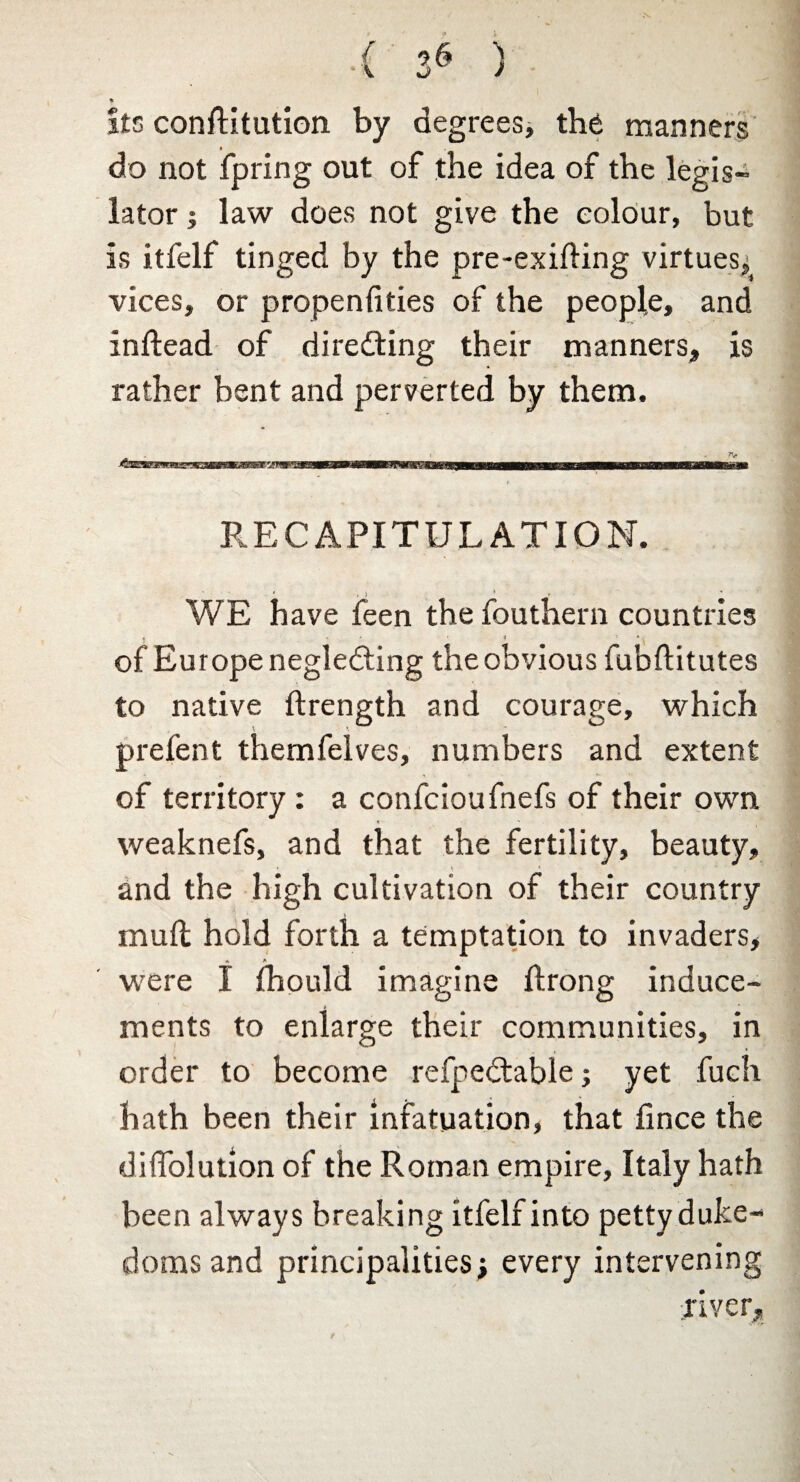 { 96 ) % its conflitution by degrees, the manners do not fpring out of the idea of the legis¬ lator ; law does not give the colour, but is itfelf tinged by the pre-exifting virtues: vices, or propenfities of the people, and inftead of directing their manners, is rather bent and perverted by them. B3BMWWBBW 1 1 M ■■ ra——ac—will !■! <111111111— RECAPITULATION. WE have feen the fouthern countries of Europe neglecting the obvious fubftitutes to native ftrength and courage, which prefent themfelves, numbers and extent of territory : a confcioufnefs of their own weaknefs, and that the fertility, beauty, and the high cultivation of their country mull hold forth a temptation to invaders, « * were I fhould imagine ftrong induce¬ ments to enlarge their communities, in order to become refpeCtable; yet fuch hath been their infatuation, that fince the diffolution of the Roman empire, Italy hath been always breaking itfelf into petty duke¬ doms and principalities j every intervening river.