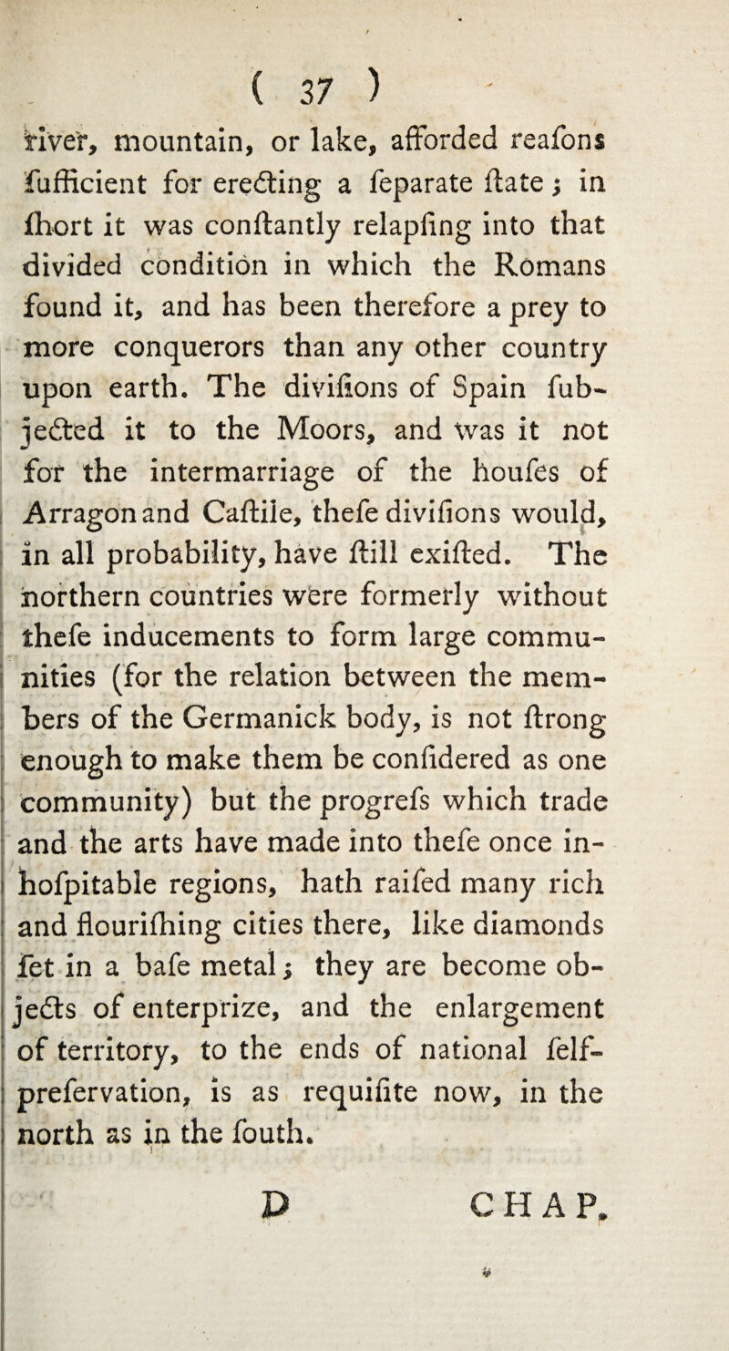 fiver, mountain, or lake, afforded reafons fufficient for erecting a feparate flate; in fhort it was conftantly relapfing into that divided condition in which the Romans found it, and has been therefore a prey to more conquerors than any other country upon earth. The divifions of Spain fub- jedted it to the Moors, and was it not for the intermarriage of the houfes of Arragonand Caftile, thefe divifions would, in all probability, have ftili exifted. The northern countries were formerly without thefe inducements to form large commu¬ nities (for the relation between the mem¬ bers of the Germanick body, is not ftrong enough to make them be confidered as one : community) but the progrefs which trade and the arts have made into thefe once in- i hofpitable regions, hath raifed many rich : and flourifhing cities there, like diamonds fet in a bafe metal; they are become ob¬ jects of enterprize, and the enlargement of territory, to the ends of national felf- prefervation, is as requifite now, in the north as in the fouth. J D CHAP, it