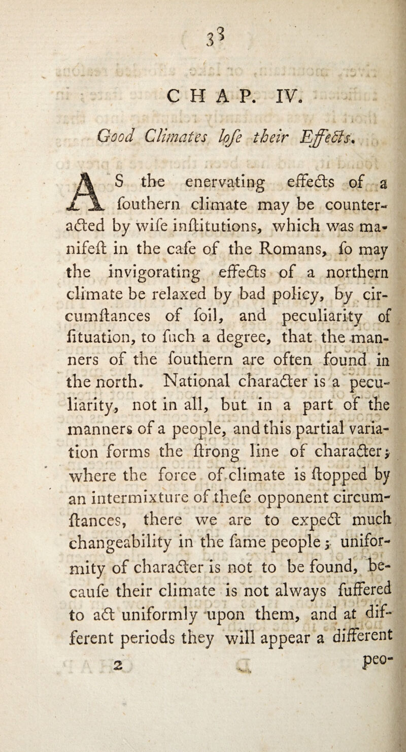 Good Climates lofe their Effects. A S the enervating effeCts of a II fouthern climate may be counter¬ acted by wife inftitutions, which was ma« nifeft in the cafe of the Romans, fo may the invigorating effects of a northern climate be relaxed by bad policy, by cir- cumftances of foil, and peculiarity of lituation, to fucb a degree, that the man¬ ners of the fouthern are often found in the north. National character is a pecu¬ liarity, not in all, but in a part of the manners of a people, and this partial varia¬ tion forms the ftrong line of character j where the force of climate is (topped by an intermixture of thefe opponent circum- ftances, there we are to expeCt much changeability in the fame people j unifor¬ mity of character is not to be found, be- caufe their climate is not always fuffered to aCt uniformly upon them, and at dif¬ ferent periods they will appear a different 2 Pe0‘