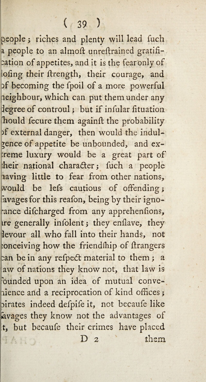 people j riches and plenty will lead fuch a people to an almoft unreftrained gratifi¬ cation of appetites, and it is the fear only of lofing their ftrength, their courage, and cf becoming the fpoil of a more powerful neighbour, which can put them under any legree of controul; but if infular fituation hould fecure them againft the probability )f external danger, then would the indul¬ gence of appetite be unbounded, and ex- :reme luxury would be a great part of heir national character; fuch a people laving little to fear from other nations, would be lefs cautious of offending! 'avages for this reafon, being by their igno¬ rance difcharged from any apprehenfions, ire generally infolent; they enflave, they levour all who fall into their hands, not :onceiving how the friendihip of Grangers ■ jean be in any refpedt material to them; a aw of nations they know not, that law is 'ounded upon an idea of mutual conve- lience and a reciprocation of kind offices; pirates indeed defpife it, not becaufe like hvages they know not the advantages of t, but becaufe their crimes have placed D 2 them