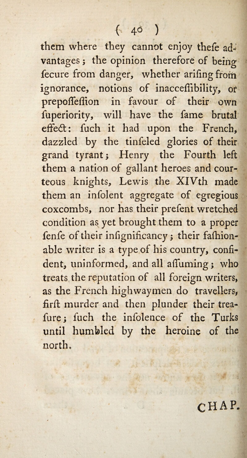 ( 4<3 ) them where they cannot enjoy thefe ad- vantages; the opinion therefore; of being fecure from danger, whether arifingfrom ignorance, notions of inacceffibility, of prepofleflion in favour of their own fuperiority, will have the fame brutal effedt: fuch it had upon the French, dazzled by the tinfeled glories of their grand tyrant j Henry the Fourth left them a nation of gallant heroes and cour¬ teous knights, Lewis the XIVth made them an infolent aggregate of egregious coxcombs, nor has their prefent wretched condition as yet brought them to a proper fenfe of their infignificancy; their falhion- able writer is a type of his country, confi¬ dent, uninformed, and all afifuming j who treats the reputation of all foreign writers, as the French highwaymen do travellers, firft murder and then plunder their trea- furej fuch the infolence of the Turks until humbled by the heroine of the north. CHAP.
