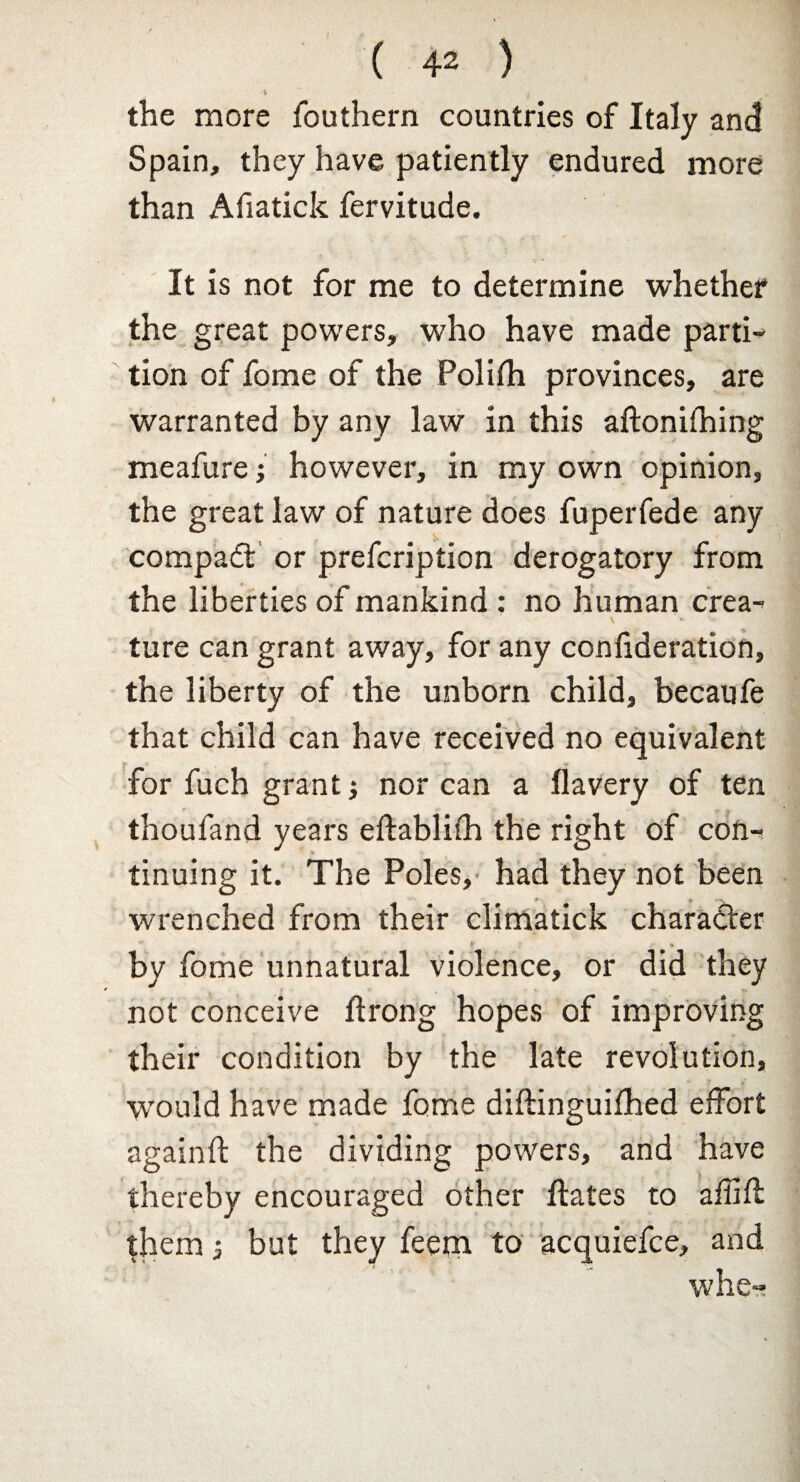 \ J the more fouthern countries of Italy and Spain, they have patiently endured more than Afiatick fervitude. It is not for me to determine whether the great powers, who have made parti¬ tion of fome of the Folifh provinces, are warranted by any law in this aftonifhing meafure; however, in my own opinion, the great law of nature does fuperfede any compa£t or prefcription derogatory from the liberties of mankind : no human crea- \ * ture can grant away, for any confideration, the liberty of the unborn child, becaufe that child can have received no equivalent for fuch grant j nor can a flavery of ten thoufand years eftablifh the right of con- tinuing it. The Poles, had they not been wrenched from their climatick character by fome unnatural violence, or did they not conceive ftrong hopes of improving their condition by the late revolution, would have made fome diftinguifhed effort againft the dividing powers, and have thereby encouraged other ftates to afiiff them 3 but they feetn to acquiefce, and whe-