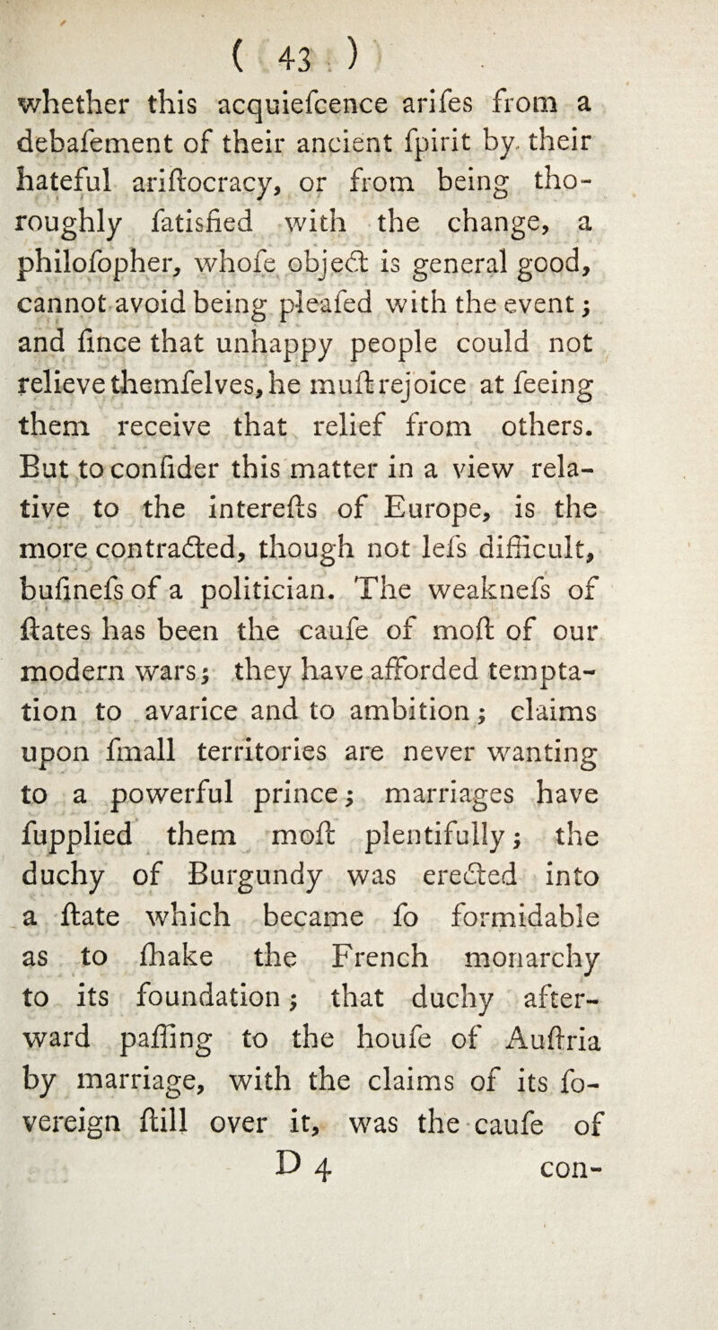 whether this acquiefcence arifes from a debafement of their ancient fpirit by their hateful ariftocracy, or from being tho¬ roughly fatisfied with the change, a philofopher, whofe objedl is general good, cannot avoid being pleated with the event; and fince that unhappy people could not relieve themfelves, he mult rejoice at feeing them receive that relief from others. But to confider this matter in a view rela¬ tive to the interetts of Europe, is the more contracted, though not let's difficult, butinefs of a politician. The weaknefs of ffates has been the caufe of moil of our modern wars j they have afforded tempta¬ tion to avarice and to ambition; claims upon fmall territories are never wanting to a powerful prince marriages have fupplied them moft plentifully; the duchy of Burgundy was ereCted into a ftate which became fo formidable as to fhake the French monarchy to its foundation; that duchy after¬ ward paffing to the houfe of Auftria by marriage, with the claims of its fo- vereign ftill over it, was the caufe of D 4 con-