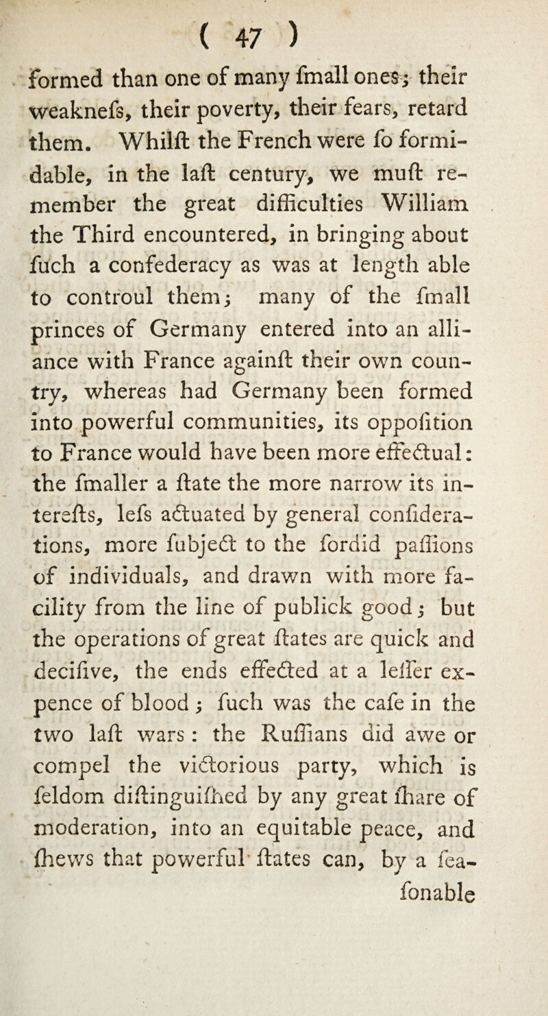 formed than one of many fmall ones ; their weaknefs, their poverty, their fears, retard them. Whilft the French were fo formi¬ dable, in the laft century, we mu ft re¬ member the great difficulties William the Third encountered, in bringing about fuch a confederacy as was at length able to controul them.; many of the fmall princes of Germany entered into an alli¬ ance with France againft their own coun¬ try, whereas had Germany been formed into powerful communities, its oppofition to France would have been more effectual: the fmaller a ftate the more narrow its in- terefts, lefs actuated by general confidera- tions, more fubjedt to the fordid paflions of individuals, and drawn with more fa¬ cility from the line of publick good; but the operations of great ftates are quick and decifive, the ends effedted at a lelfer ex¬ pence of blood ; fuch was the cafe in the two laft wars: the Ruffians did awe or compel the vidtorious party, which is feldom diftinguiffied by any great ffiare of moderation, into an equitable peace, and (hews that powerful ftates can, by a fea- fonable