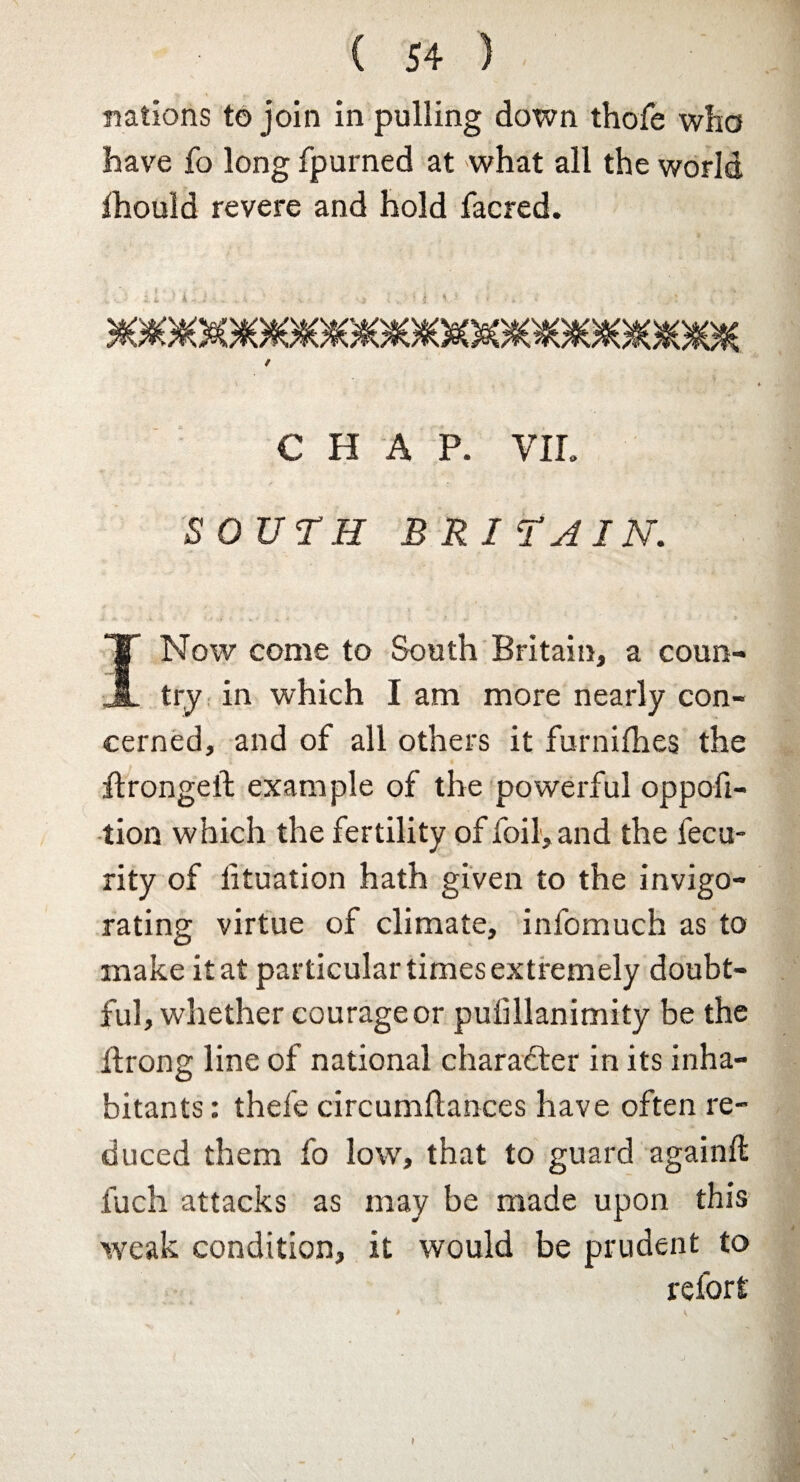 nations to join in pulling down thofe who have fo long fpurned at what all the world ihould revere and hold facred. CHAP. VIL SOUTH BRITAIN. I Now come to South Britain, a coun¬ try in which I am more nearly con¬ cerned, and of all others it furniihes the ftrongeft example of the powerful oppoft- tion which the fertility of foil, and the fecu- rity of lituation hath given to the invigo¬ rating virtue of climate, infomuch as to make it at particular times extremely doubt¬ ful, whether courage or puiillanimity be the itrong line of national character in its inha¬ bitants : thefe circumflances have often re¬ duced them fo low, that to guard againft fuch attacks as may be made upon this weak condition, it would be prudent to refort 1