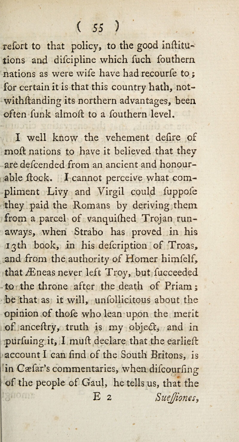 refort to that policy, to the good inftitu- tions and difcipline which fuch fouthern nations as were wife have had recourfe to ; for certain it is that this country hath, not- withflanding its northern advantages, been often funk almoft to a fouthern level. I well know the vehement defire of moft nations to have it believed that they are defcended from an ancient and honour¬ able flock. I cannot perceive what com¬ pliment Livy and Virgil could fuppofe they paid the Romans by deriving them from a parcel of vanquifhed Trojan run¬ aways, when Strabo has proved in his 13 th book, in his defcription of Troas, and from the authority of Homer himfelf, that ^Eneas never left Troy, but fucceeded to the throne after the death of Priam; be that as it will, unfollicitous about the opinion of thofe who lean upon the merit of ancefiry, truth is my obje<fl, and in purfuing it, I mull declare that the earlieft account I can find of the South Britons, is in Casfar’s commentaries, when difcourfing m of the people of Gaul, he tells us, that the E 2 SueJJiones,