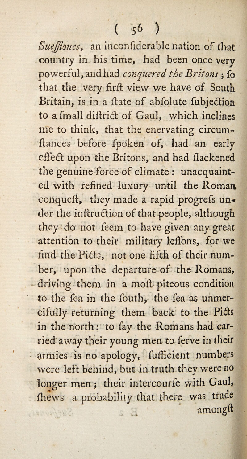 SueJJiones, an inconfiderable nation of Chat country in his time, had been once very powerful, and had conquered the Britons; fo that the very firft view we have of South Britain, is in a ftate of abfolute fubjedtioa to a fmall diftrid't of Gaul, which inclines me to think, that the enervating circum- llances before fpoken of, had an early effedt upon the Britons, and had flackened the genuine force of climate : unacquaint¬ ed with refined luxury until the Roman, conquefi:, they made a rapid progrefs un¬ der the inltrudtion of that people, although they do not feem to have given any great attention to their military lefi'ons, for we find the Pidts, not one fifth of their num¬ ber, upon the departure of the Romans, driving them in a moil piteous condition to the fea in the fouth, the fea as unmer¬ cifully returning them back to the Pidts in the north: to fav the Romans had car- * lied away their young men to ferve in their armies is no apology, fufficient numbers were left behind, but in truth they were no longer men j their intercourfe with Gaul, fiiews a probability that there was trade