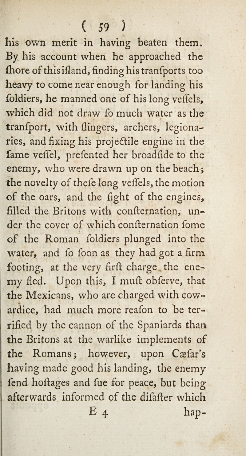 his own merit in having beaten them. By his account when he approached the fhore of this illand, finding his tranfports too heavy to come near enough for landing his foldiers, he manned one of his long velTels, which did not draw fo much water as the tranfport, with (lingers, archers, legiona¬ ries, and fixing his projedtile engine in the fame vefiel, prefented her broadfide to the enemy, who were drawn up on the beach; the novelty of thefe long velTels, the motion of the oars, and the fight of the engines, filled the Britons with confternation, un¬ der the cover of which confternation fome of the Roman foldiers plunged into the water, and fo foon as they had got a firm footing, at the very firft charge the ene¬ my fled. Upon this, I muft obferve, that the Mexicans, who are charged with Cow- ardice, had much more reafon to be ter¬ rified by the cannon of the Spaniards than the Britons at the warlike implements of the Romans; however, upon Ctefar’s having made good his landing, the enemy fend hoftages and fue for peace, but being afterwards informed of the difafter which E 4 hap-