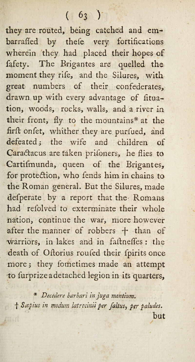 ( 6j V they are routed, being catched and cm- barrafled by thefe very fortifications wherein they had placed their hopes of fafety. The Brigantes are quelled the moment they rife, and the Silures, with great numbers of their confederates, drawn up with every advantage of fitua- tion, woods, rocks, walls, and a river in their front, fly to the mountains* at the firft onfet, whither they are purfued, and defeated •, the wife and children of Caradtacus are taken prisoners, he flies to Cartifmunda, queen of the Brigantes, for prote&ion, who fends him in chains to the Roman general. But the Silures, made defperate by a report that the- Romans had refolved to exterminate their whole nation, continue the war, more however after the manner of robbers ~j- than of warriors, in lakes and in faftnefles : the death of Oftorius roufed their fpirits once more; they fometimes made an attempt to furprize a detached legion in its quarters, * Decedere barbari in juga montium. f Seepius in modum latrocinii per faltus3 per paludes. but