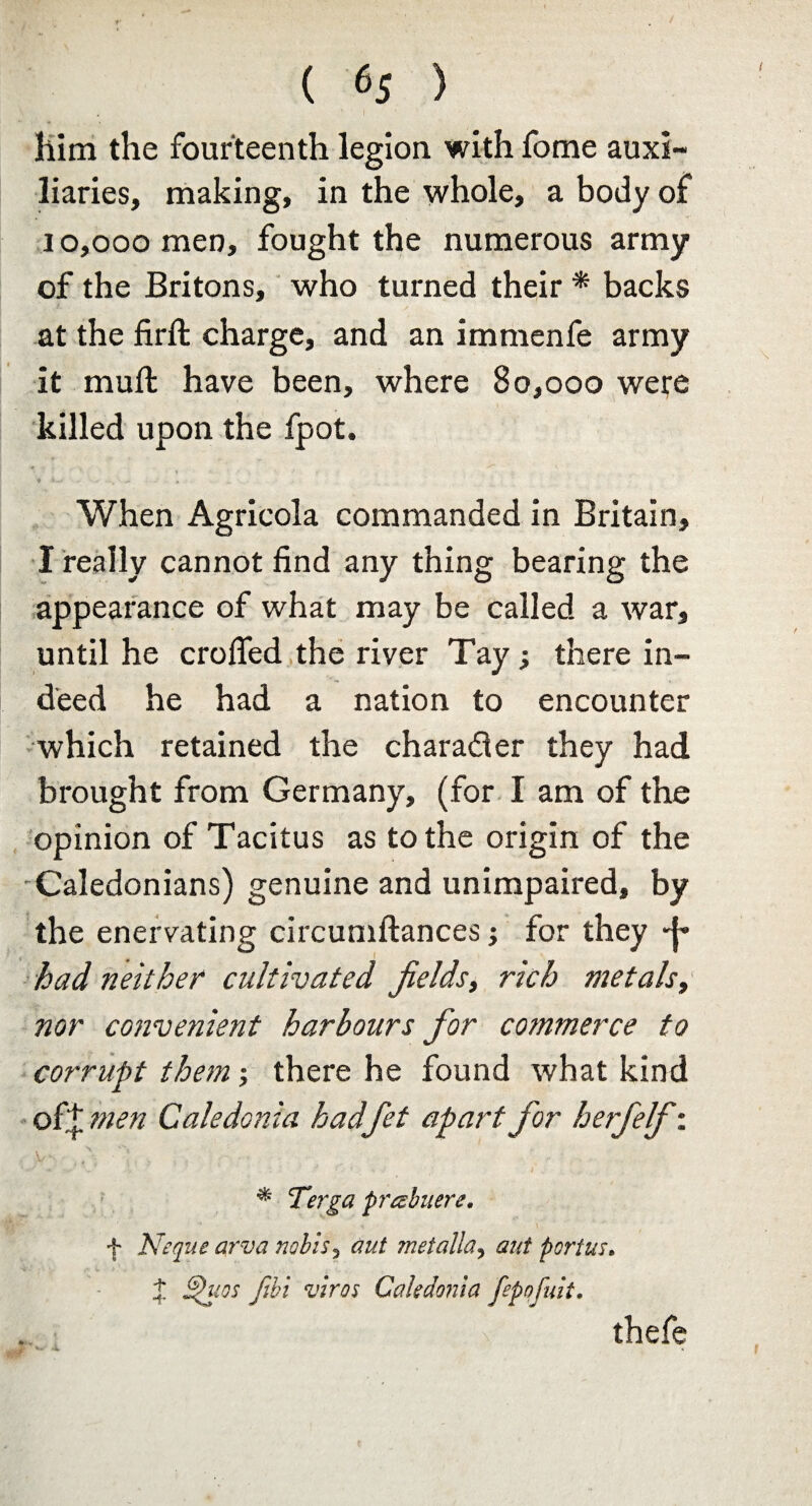 ( 6$ ) him the fourteenth legion with fome auxi¬ liaries, making, in the whole, a body of 10,000 men, fought the numerous army of the Britons, who turned their * backs at the firft charge, and an immenfe army it muft have been, where 80,000 were killed upon the fpot. When Agricola commanded in Britain, I really cannot find any thing bearing the appearance of what may be called a war, until he eroded the river Tay; there in¬ deed he had a nation to encounter which retained the charader they had brought from Germany, (for I am of the opinion of Tacitus as to the origin of the Caledonians) genuine and unimpaired, by the enervating circumftances; for they had neither cultivated fields, rich metals, nor convenient harbours for commerce to corrupt them; there he found what kind of+ men Caledonia hadfiet apart for herfelf: * Terga prtshuere. f Neque arva nobis3 aut rnetalla? ant portus. % Shies fibi vivos Caledonia fepnfuit. x thefe * •* *