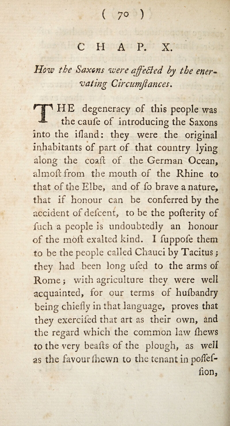 C H A P. X. I How the Saxons were affeSled, by the ener¬ vating Circumjiances. HE degeneracy of this people was the caufe of introducing the Saxons into the ifland: they were the original inhabitants of part of that country lying along the coafl of the German Ocean, almofc from the mouth of the Rhine to that of the Elbe, and of fo brave a nature, that if honour can be conferred by the accident of defcent, to be the pofterity of fuch a people is undoubtedly an honour of the moil exalted kind. I fuppofe them to be the people called Chauci by Tacitus; they had been long ufed to the arms of Rome; with agriculture they were well acquainted, for our terms of hufbandry being chiefly in that language, proves that they exercifed that art as their own, and the regard which the common law Ihews to the very beads of the plough, as well as the favour (hewn to the tenant in poffef- lion.