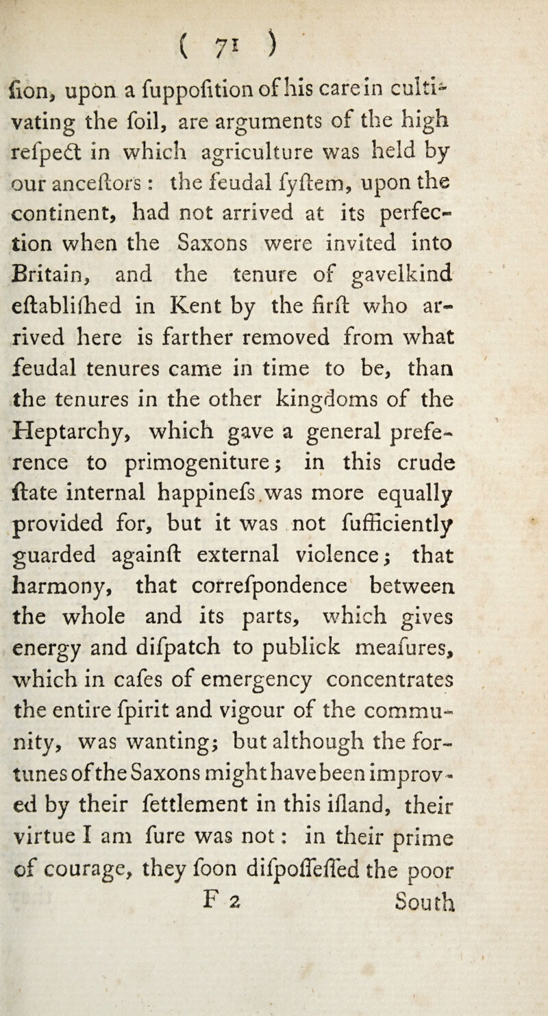 ( 7> ) fion, upon a fuppofition of his carein culti¬ vating the foil, are arguments of the high refpedt in which agriculture was held by our anceftors: the feudal fyftem, upon the continent, had not arrived at its perfec¬ tion when the Saxons were invited into Britain, and the tenure of gavelkind eftablbhed in Kent by the firft who ar¬ rived here is farther removed from what feudal tenures came in time to be, than the tenures in the other kingdoms of the Heptarchy, which gave a general prefe¬ rence to primogeniture; in this crude ftate internal happinefs was more equally provided for, but it was not fufficiently guarded againft external violence; that harmony, that correfpondence between the whole and its parts, which gives energy and difpatch to publick meafures, which in cafes of emergency concentrates the entire fpirit and vigour of the commu¬ nity, was wanting; but although the for¬ tunes of the Saxons might have been improv¬ ed by their fettlement in this iiland, their virtue I am fure was not: in their prime of courage, they foon difpoffdTed the poor