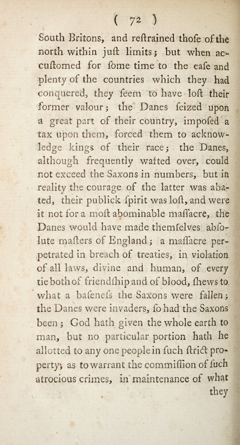 South Britons, and retrained thofe of the north within juft limits; but when ac- cuftomed for fome time to the eafe and plenty of the countries which they had conquered, they feem to have loft their former valour; the Danes feized upon a great part of their country, impofed a tax upon them, forced them to acknow¬ ledge kings of their race; the Danes, although frequently wafted over, could not exceed the Saxons in numbers, but in reality the courage of the latter was aba¬ ted, their publick fpirit was loft, and were it not for a moft abominable maftacre, the Danes would have made themfelves abfo- lute mailers of England; a maftacre per¬ petrated in breach of treaties, in violation of all laws, divine and human, of every tie both of friendftiip and of blood, fhews to. what a bafenefs the Saxons were fallen; the Danes were invaders, fo had the Saxons been; God hath given the whole earth to man, but no particular portion hath he allotted to any one people in fuch ft rid pro¬ perty; as to warrant the commiflion of luch atrocious crimes, in maintenance of what