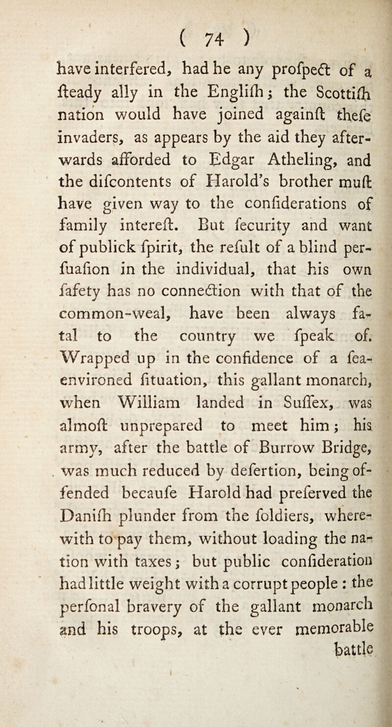 I have interfered, had he any profpeCl of a heady ally in the Englilh; the Scottifh nation would have joined againft thefe invaders, as appears by the aid they after¬ wards afforded to Edgar Atheling, and the difcontents of Harold’s brother muft have given way to the confiderations of family interefb. But fecurity and want of publick fpirit, the refult of a blind per- fuafion in the individual, that his own fafety has no connection with that of the common-weal, have been always fa¬ tal to the country we fpeak of. Wrapped up in the confidence of a fea- environed fituation, this gallant monarch, when William landed in Suffex, was almoft unprepared to meet him; his army, after the battle of Burrow Bridge, . was much reduced by defertion, being of¬ fended becaufe Harold had preferved the Danifh plunder from the foldiers, where¬ with to pay them, without loading the na¬ tion with taxes; but public confideration had little weight with a corrupt people : the perfonal bravery of the gallant monarch and his troops, at the ever memorable battle