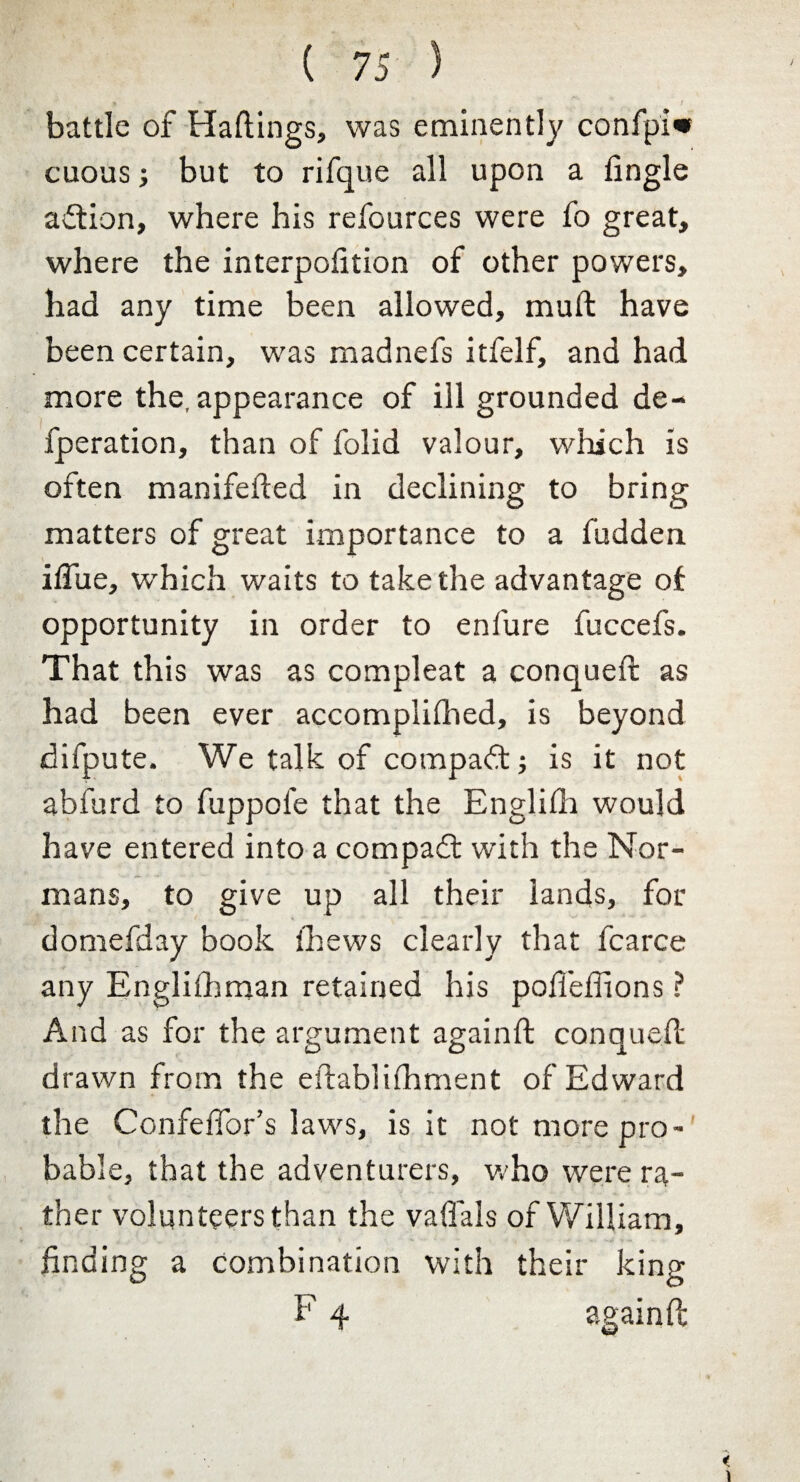 ♦ • / battle of Raftings, was eminently confpi« cuous but to rifque all upon a fingle aftion, where his refources were fo great, where the interpofition of other powers, had any time been allowed, mult have been certain, was madnefs itfelf, and had more the, appearance of ill grounded de- fperation, than of folid valour, which is often manifefted in declining to bring matters of great importance to a hidden ifliie, which waits to take the advantage oi opportunity in order to enfure fuccefs. That this was as compleat a conqueft as had been ever accomplished, is beyond difpute. We talk of compadt; is it not abfurd to fuppole that the Englilh would have entered into a compadt with the Nor¬ mans, to give up all their lands, for domefday book Shews clearly that fcarce any Englishman retained his pofieSfions ? And as for the argument againft conqueft drawn from the eftabliShment of Edward the Confeffor’s laws, is it not more pro¬ bable, that the adventurers, who were ra¬ ther volunteers than the vaftals of William, finding a combination with their king F 4 againft;