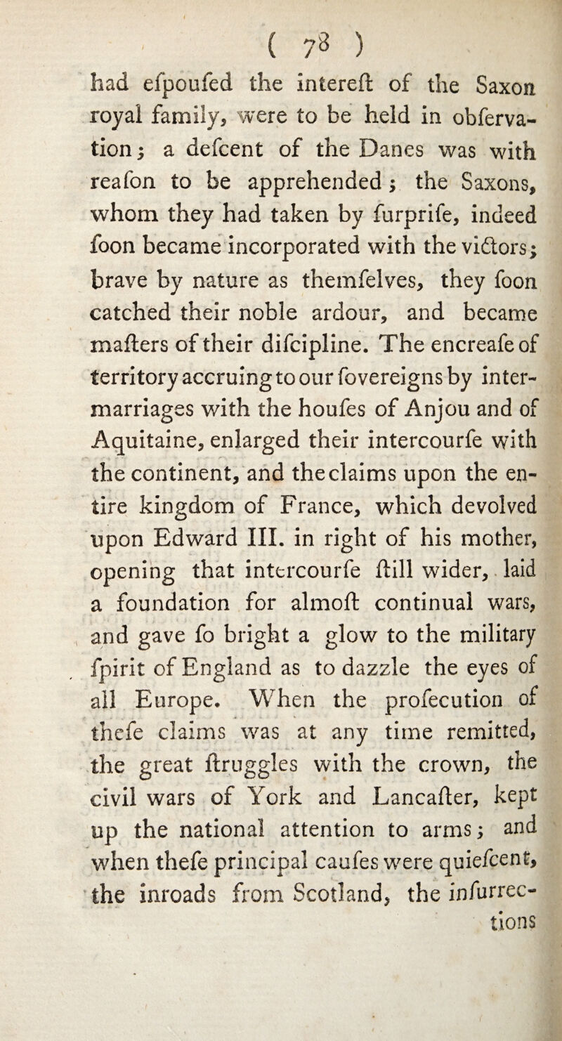 ( 7^ ) had eipoufed the intereft of the Saxon royal family, were to be held in obferva- tion j a defcent of the Danes was with reafon to be apprehended; the Saxons, whom they had taken by furprife, indeed foon became incorporated with thevidtors; brave by nature as themfelves, they foon catched their noble ardour, and became mailers of their difcipline. The encreafeof territory accruing to our fovereigns by inter¬ marriages with the houfes of Anjou and of Aquitaine, enlarged their intercourfe with the continent, and the claims upon the en¬ tire kingdom of France, which devolved upon Edward III. in right of his mother, opening that intercourfe Hill wider, laid a foundation for almoft continual wars, and gave fo bright a glow to the military fpirit of England as to dazzle the eyes of all Europe. When the profecution of thefe claims was at any time remitted, the great ftruggles with the crown, the civil wars of York and Lancaller, kept up the national attention to arms and when thefe principal caufes were quiefcent, the inroads from Scotland, the infurrec- tions