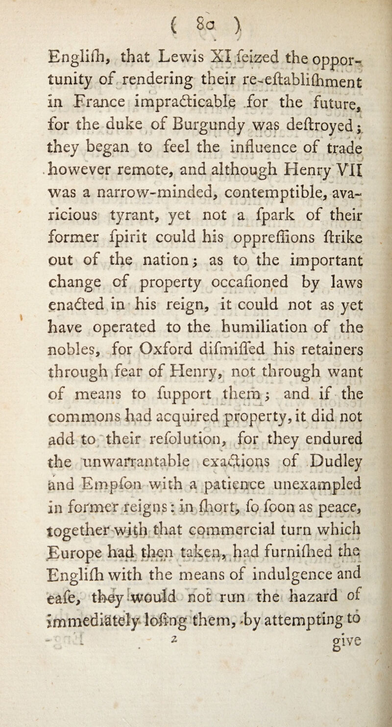 { So ). » ■/ Englifh, that Lewis XI feized the oppor¬ tunity of rendering their re-effcablilhment . in France impracticable for the future, for the duke of Burgundy was deftroyed; they began to feel the influence of trade .however remote, and although Henry VII was a narrow-minded, contemptible, ava¬ ricious tyrant, yet not a fpark of their former fpirit could his oppreflions ftrike out of the nation; as to the important change of property occafloned by laws enaCted in his reign, it could not as yet have operated to the humiliation of the nobles, for Oxford difmifled his retainers through fear of Henry, not through want of means to fupport them; and if the commons had acquired property, it did not add to their refolution, for they endured the unwarrantable exactions of Dudley and Empfon with a patience unexampled in former reigns: in fhort, fo loon as peace, together with that commercial turn which Europe had then taken, had furnifhed the Englifh with the means of indulgence and eafe, they would not run the -hazard of immediately loflng them, -by attempting to