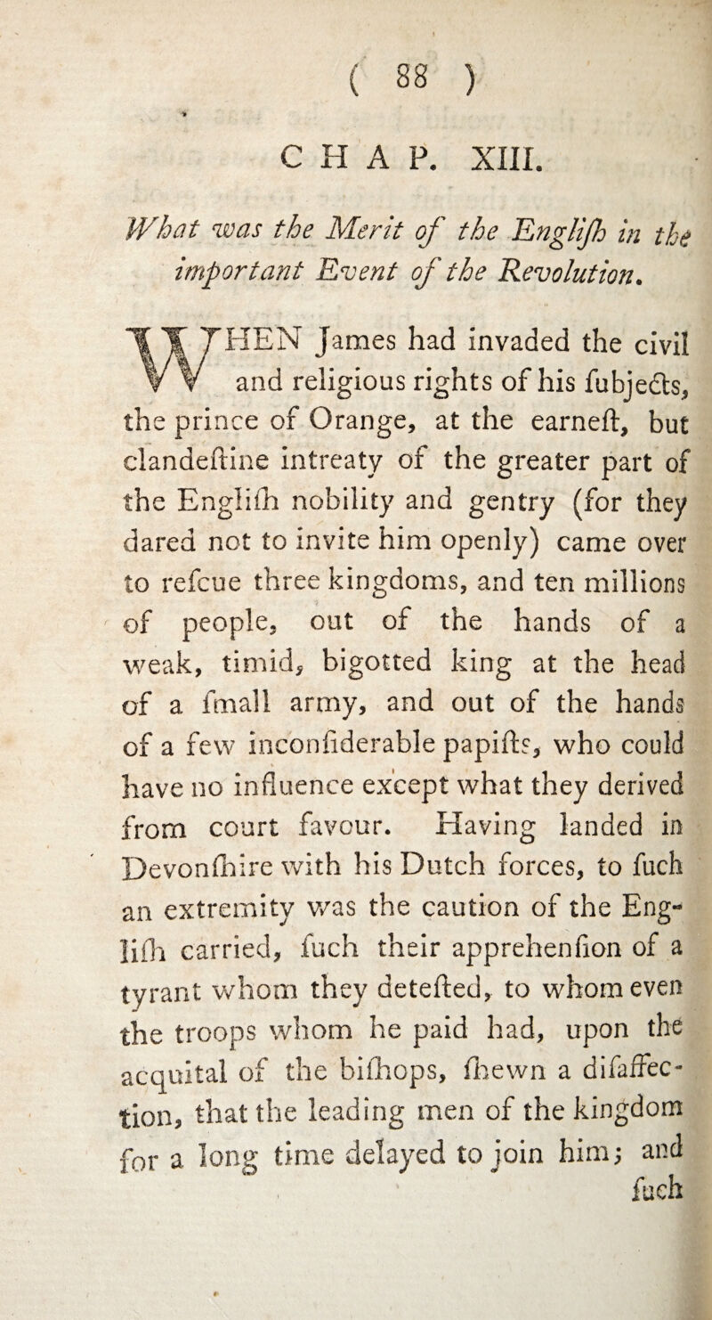 CHAP. XIII. What was the Merit of the Englijh in the important Event of the Revolution. THEN James had invaded the civil v V and religious rights of his fubje&s, the prince of Orange, at the earned:, but clandeftine intreaty of the greater part of the EngliSh nobility and gentry (for they dared not to invite him openly) came over to refcue three kingdoms, and ten millions of people, out of the hands of a weak, timid, bigotted king at the head of a fmall army, and out of the hands of a few inconsiderable papifh, who could have no influence except what they derived from court favour. Having landed in Devonshire with his Dutch forces, to fuch an extremity was the caution of the Eng¬ lifh carried, fuch their apprehenfion of a tyrant whom they detefted, to whom even the troops whom he paid had, upon the acquital of the bifhops. Shewn a disaffec¬ tion, that the leading men of the kingdom for a long time delayed to join him; and fueh