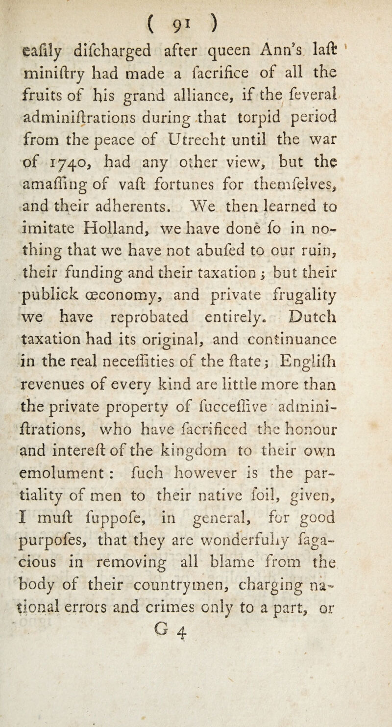 ealily difcharged after queen Ann’s laft miniftry had made a facrifke of all the fruits of his grand alliance, if the feveral adminiftrations during that torpid period from the peace of Utrecht until the war of 1740, had any other view, but the amaffing of vaft fortunes for themfelves, and their adherents. We then learned to imitate Holland, we have done fo in no¬ thing that we have not abufed to our ruin, their funding and their taxation ; but their publick oeconomy, and private frugality we have reprobated entirely. Dutch taxation had its original, and continuance in the real neceffities of the ftate; Englifh revenues of every kind are little more than ✓ the private property of fuccetlive admini- flrations, who have facrificed the honour and intereft of the kingdom to their own emolument: fuch however is the par¬ tiality of men to their native foil, given, I mu ft fuppofe, in general, for good purpofes, that they are wonderfully faga- cious in removing all blame from the body of their countrymen, charging na¬ tional errors and crimes only to a part, or G 4