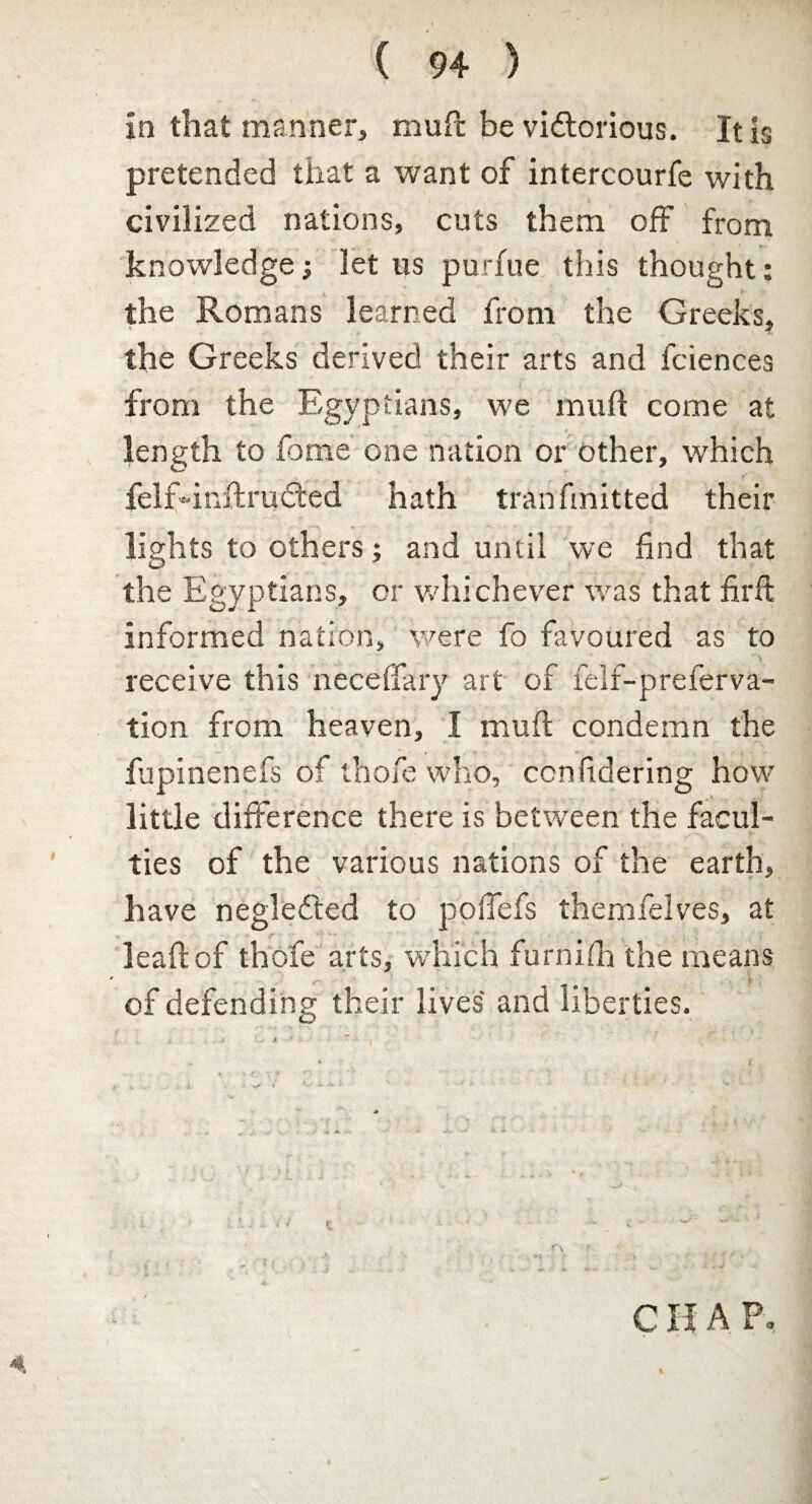 in that manner, mud be victorious. It is pretended that a want of intercourfe with civilized nations, cuts them off from knowledge let us purfue this thought: the Romans learned from the Greeks, the Greeks derived their arts and fciences from the Egyptians, we mull come at length to feme one nation or other, which £elf-inftru£ted hath tran knitted their lights to others; and until we find that the Egyptians, or whichever was that fir ft informed nation, were fo favoured as to receive this neceffary art of felf-preferva- tion from heaven, I mull condemn the fupinenefs of thofe who, ccnfidering how little difference there is between the facul¬ ties of the various nations of the earth, have negledted to pofiefs themfelves, at leaf!of thofe arts, which furnifh the means of defending their lives and liberties. r V • ** ' s\ r I ; '' • \ . ; % $ . • x f 'V -y 4ft ft*' ' ’ *v‘ CIIA P. 4