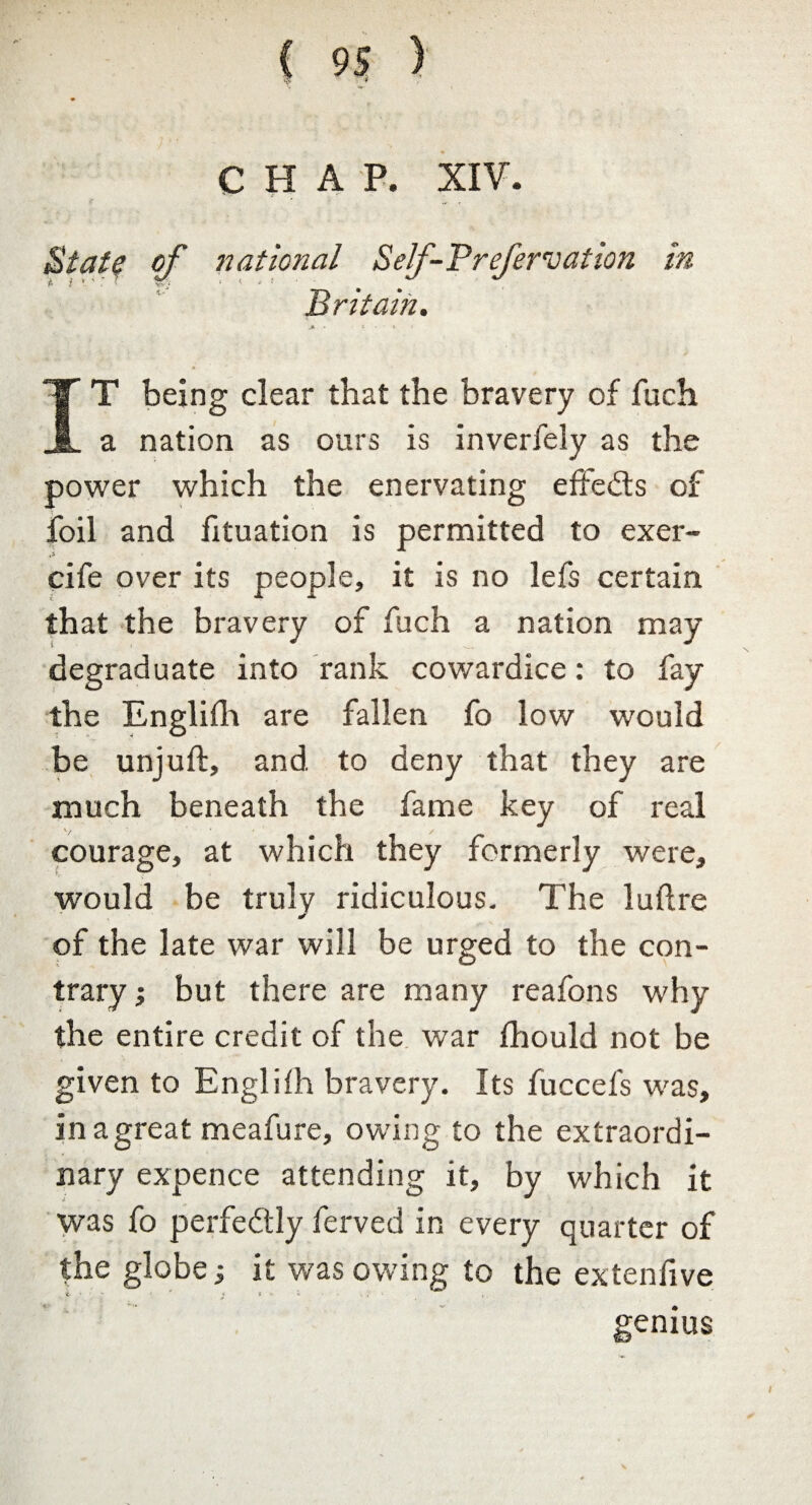 CHAP. XIV. Staff of national Self-P refers at ion in Britain. IT being clear that the bravery of fuch a nation as ours is inverfely as the power which the enervating effects of foil and fituation is permitted to exer- t> cife over its people, it is no lefs certain that the bravery of fuch a nation may degraduate into rank cowardice: to fay the Englilh are fallen fo low would be unjuft, and to deny that they are much beneath the fame key of real courage, at which they formerly were, would be truly ridiculous. The luftre of the late war will be urged to the con¬ trary ; but there are many reafons why the entire credit of the war fhould not be given to Englifh bravery. Its fuccefs was, in a great meafure, owing to the extraordi¬ nary expence attending it, by which it was fo perfedly lerved in every quarter of the globe; it was owing to the ex ten live i ' ' * * v f , genius