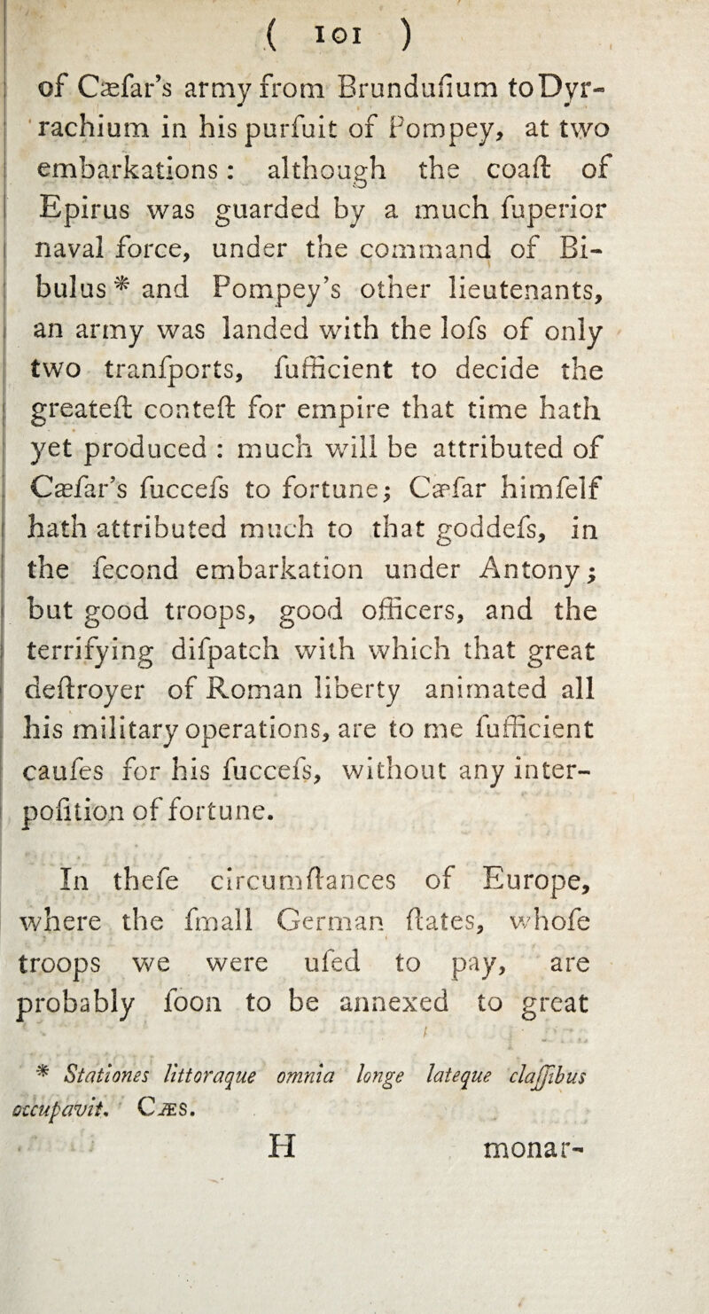 I of Casfar’s army from Brundufium toDyr- rachium in his purfuit of Pompey, at two embarkations: although the coaft of Epirus was guarded by a much fuperior naval force, under the command of Bi- bulus * and Pompey’s other lieutenants, an army was landed with the lofs of only two tranfports, fufficient to decide the greateft conteft for empire that time hath yet produced : much will be attributed of Caefar's fuccefs to fortune; Car far himfelf hath attributed much to that goddefs, in the fecond embarkation under Antony; but good troops, good officers, and the terrifying difpatch with which that great dehroyer of Roman liberty animated all his military operations, are to me fufficient caufes for his fuccefs, without any inter- pofition of fortune. In thefe circumftances of Europe, where the fmall German dates, whofe 5 i troops we were ufed to pay, are probably foon to be annexed to great * t * ** , 9.4 * Statiories littoraque omnia longe lateque clajjibus otcupaviL C-tES. H monar-