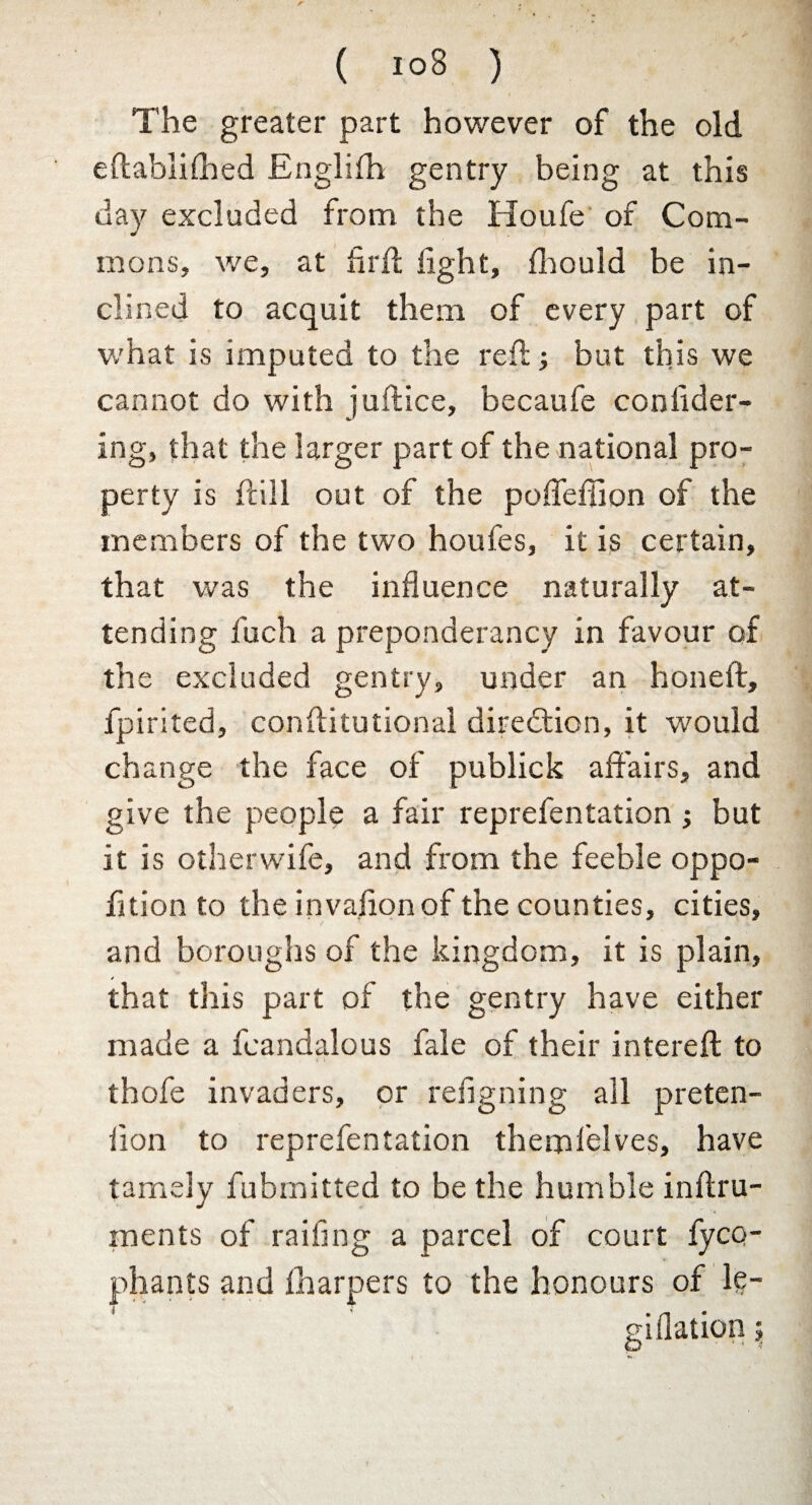 ( i°8 ) The greater part however of the old eftablifhed Englifh gentry being at this day excluded from the Houfe of Com¬ mons, we, at flrft tight, fhould be in¬ clined to acquit them of every part of what is imputed to the reft; but this we cannot do with juftice, becaufe conlider- ing, that the larger part of the national pro¬ perty is ftill out of the poffetiion of the members of the two houfes, it is certain, that was the influence naturally at¬ tending fuch a preponderancy in favour of the excluded gentry, under an honeft, fpirited, conftitutional direction, it would change the face of publick affairs, and give the people a fair reprefentation ; but it is otherwife, and from the feeble oppo- fltion to the invaftonof the counties, cities, t and boroughs of the kingdom, it is plain, that this part of the gentry have either made a fcandalous fale of their intereft to thofe invaders, or refigning all preten- flon to reprefentation themfelves, have tamely fubmitted to be the humble inftru- ments of railing a parcel of court fyco- +■ phants and lharpers to the honours of le- giflation $