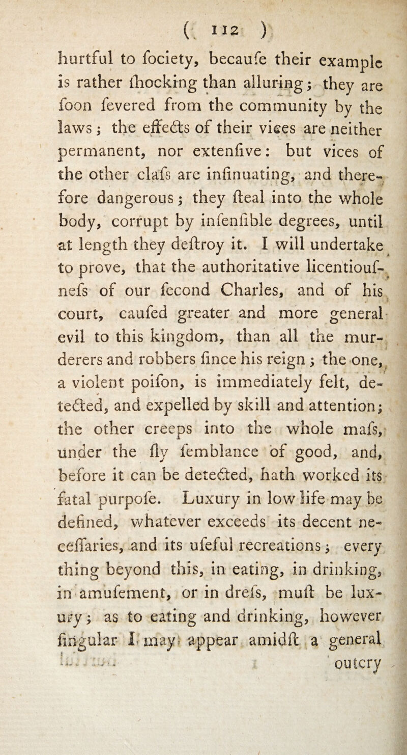 ( I 12 ) hurtful to fociety, becaufe their example is rather lhocking than alluring; they are foon fevered from the community by the laws; the effects of their vices are neither permanent, nor extenfive: but vices of the other clafs are infinuating, and there¬ fore dangerous; they fteal into the whole body, corrupt by infenfible degrees, until at length they deftroy it. I will undertake to prove, that the authoritative licentiouf- nefs of our fecond Charles, and of his > court, caufed greater and more general evil to this kingdom, than all the mur¬ derers and robbers fince his reign; the one, a violent poifon, is immediately felt, de- tedled, and expelled by skill and attention; the other creeps into the whole mafs, under the fly femblance of good, and, before it can be detected, hath worked its fatal purpofe. Luxury in low life may he defined, whatever exceeds its decent ne- ceffaries, and its ufeful recreations; every thing beyond this, in eating, in drinking, in amufement, or in drefs, mull be lux¬ ury ; as to eating and drinking, however lingular !• may appear amidft a general outcry