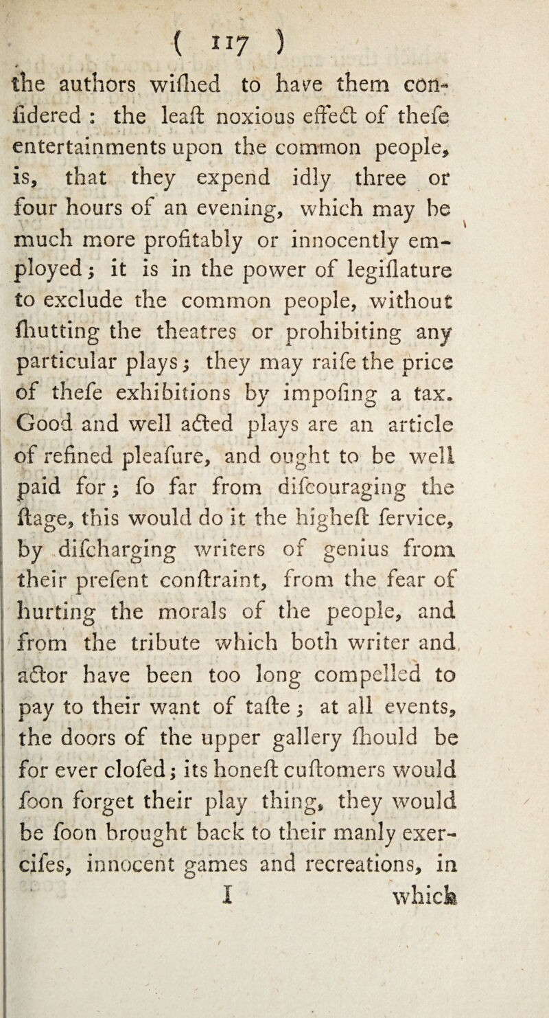 4 the authors wifhed to have them con- iidered : the lead; noxious effedt of thefe entertainments upon the common people, is, that they expend idly three or four hours of an evening, which may he much more profitably or innocently em¬ ployed ■, it is in the power of legiflature to exclude the common people, without {hutting the theatres or prohibiting any particular plays•, they may raife the price of thefe exhibitions by impofing a tax. Good and well a died plays are an article of refined pleafure, and ought to be w'ell paid for fo far from difcouraging the ftage, this would do it the high eft fervice, by difcharging writers of genius from their prefent conftraint, from the fear of hurting the morals of the people, and from the tribute which both writer and, ‘ ‘ • s . * -^ * ** - • t ' V.-V adlor have been too long compelled to : pay to their want of tafte ; at all events, the doors of the upper gallery fhould be for ever clofed; its honeft cuftomers would foon forget their play thing, they would be foon brought back to their manly exer- I ’ ; cifes, innocent games and recreations, in I which